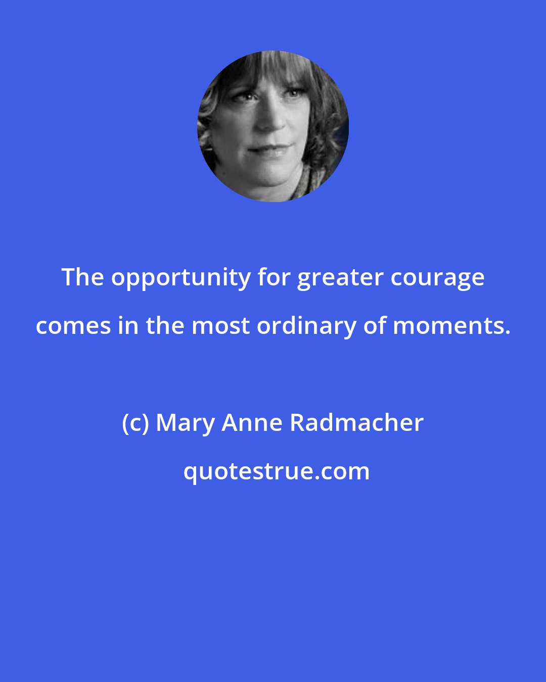 Mary Anne Radmacher: The opportunity for greater courage comes in the most ordinary of moments.