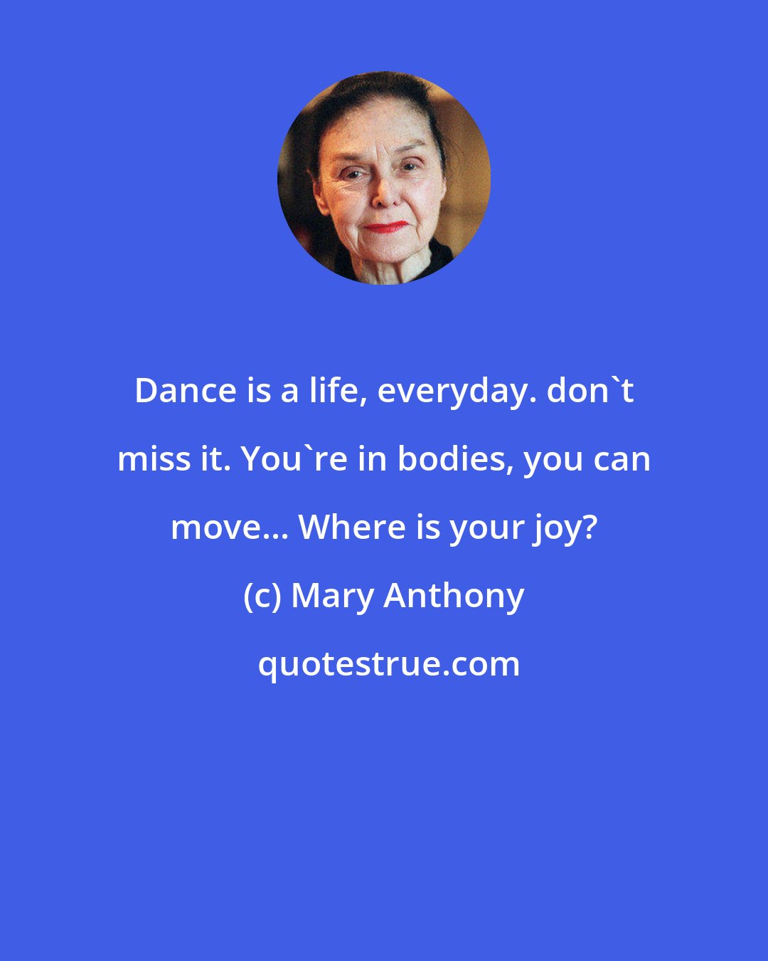 Mary Anthony: Dance is a life, everyday. don't miss it. You're in bodies, you can move... Where is your joy?