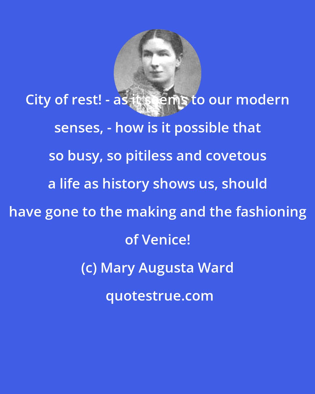 Mary Augusta Ward: City of rest! - as it seems to our modern senses, - how is it possible that so busy, so pitiless and covetous a life as history shows us, should have gone to the making and the fashioning of Venice!