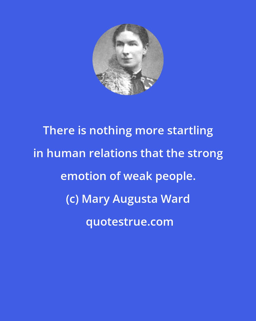 Mary Augusta Ward: There is nothing more startling in human relations that the strong emotion of weak people.