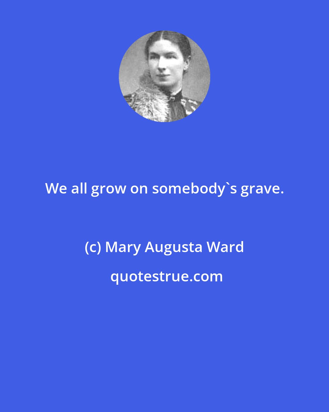 Mary Augusta Ward: We all grow on somebody's grave.