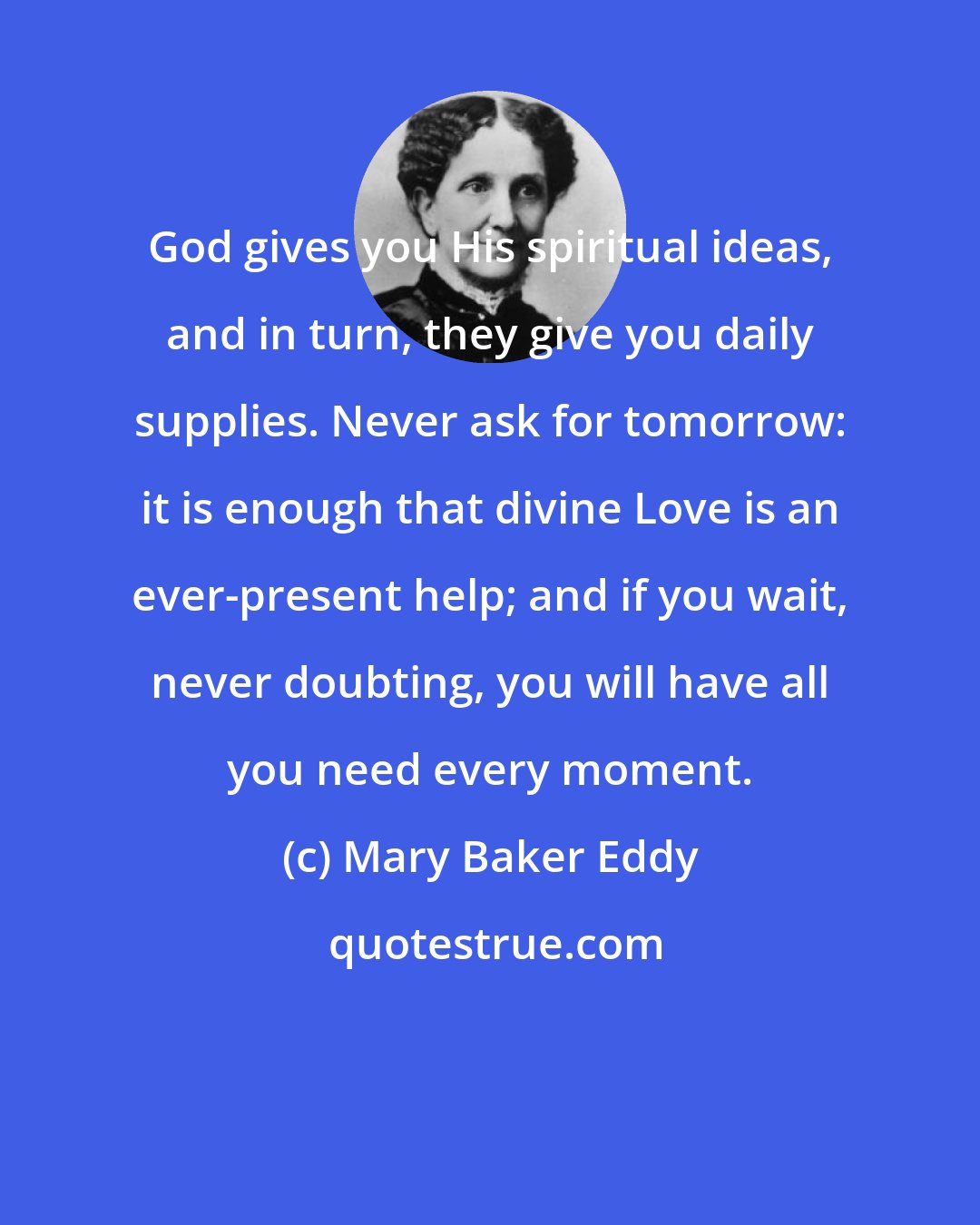 Mary Baker Eddy: God gives you His spiritual ideas, and in turn, they give you daily supplies. Never ask for tomorrow: it is enough that divine Love is an ever-present help; and if you wait, never doubting, you will have all you need every moment.