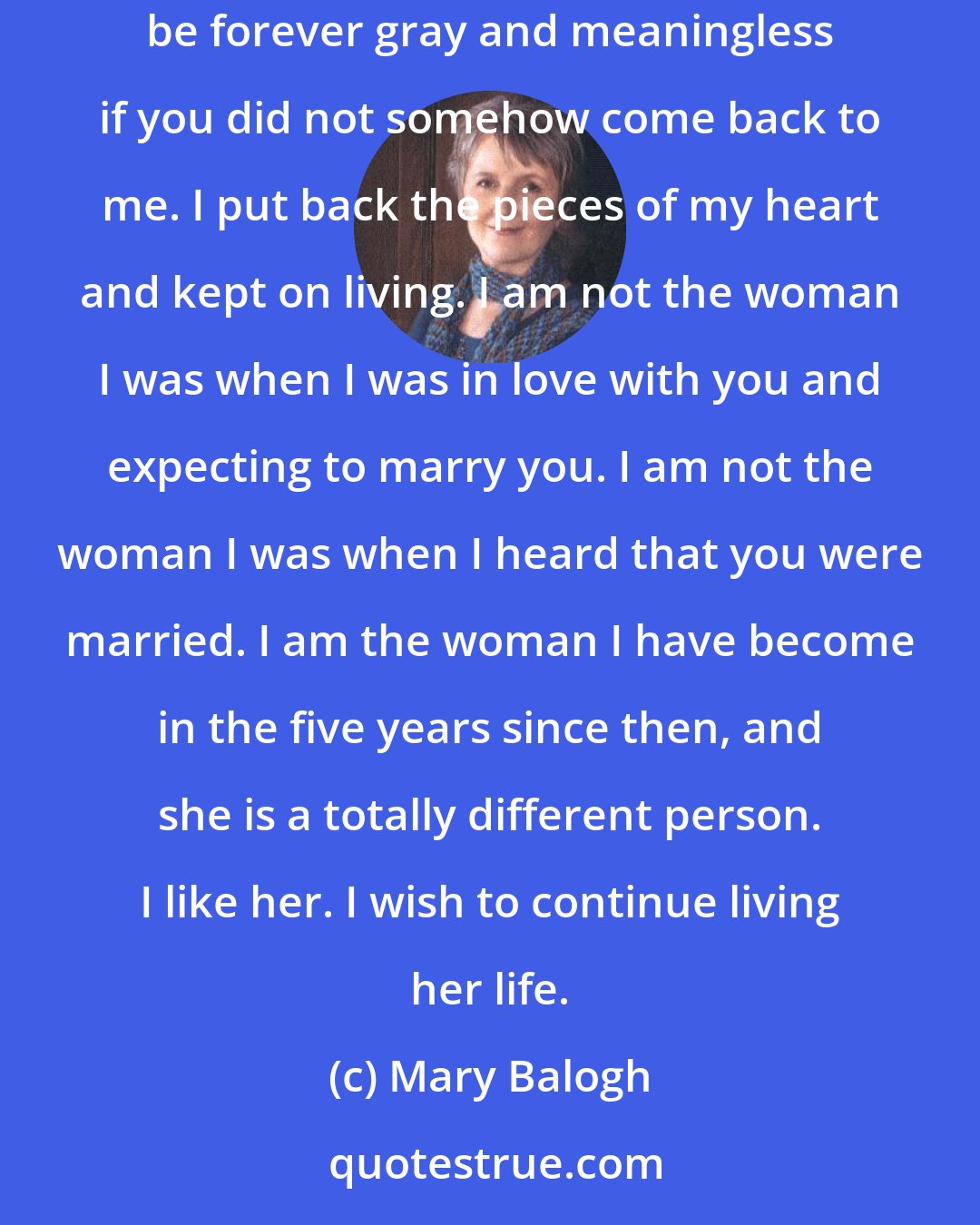 Mary Balogh: After you married, Crispin, she said, my heart was broken. I will not deny it. But I did not slip into a sort of suspended life that would be forever gray and meaningless if you did not somehow come back to me. I put back the pieces of my heart and kept on living. I am not the woman I was when I was in love with you and expecting to marry you. I am not the woman I was when I heard that you were married. I am the woman I have become in the five years since then, and she is a totally different person. I like her. I wish to continue living her life.