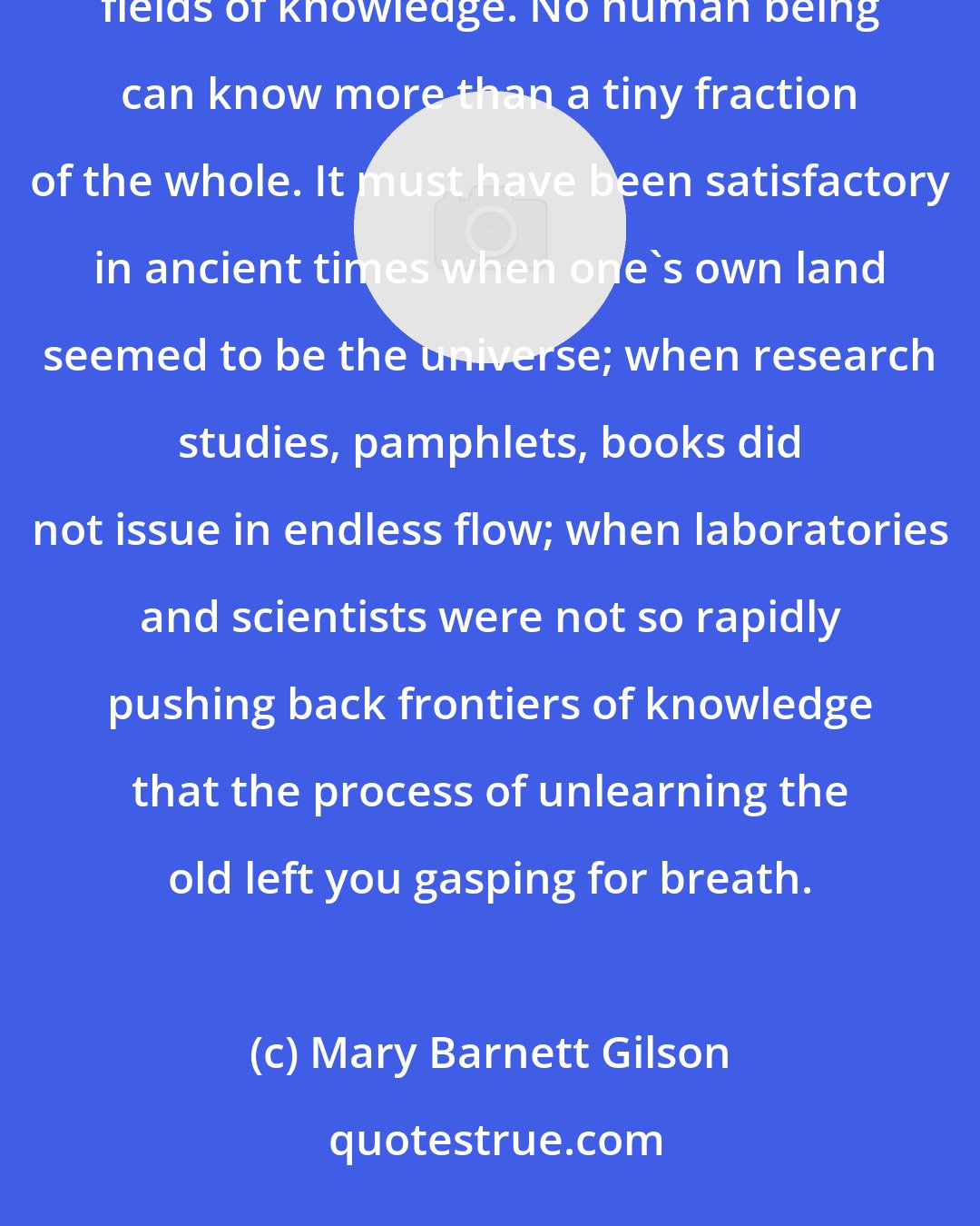 Mary Barnett Gilson: How ignorant we are! How ignorant everyone is! We can cut across only a small area of the appallingly expanding fields of knowledge. No human being can know more than a tiny fraction of the whole. It must have been satisfactory in ancient times when one's own land seemed to be the universe; when research studies, pamphlets, books did not issue in endless flow; when laboratories and scientists were not so rapidly pushing back frontiers of knowledge that the process of unlearning the old left you gasping for breath.