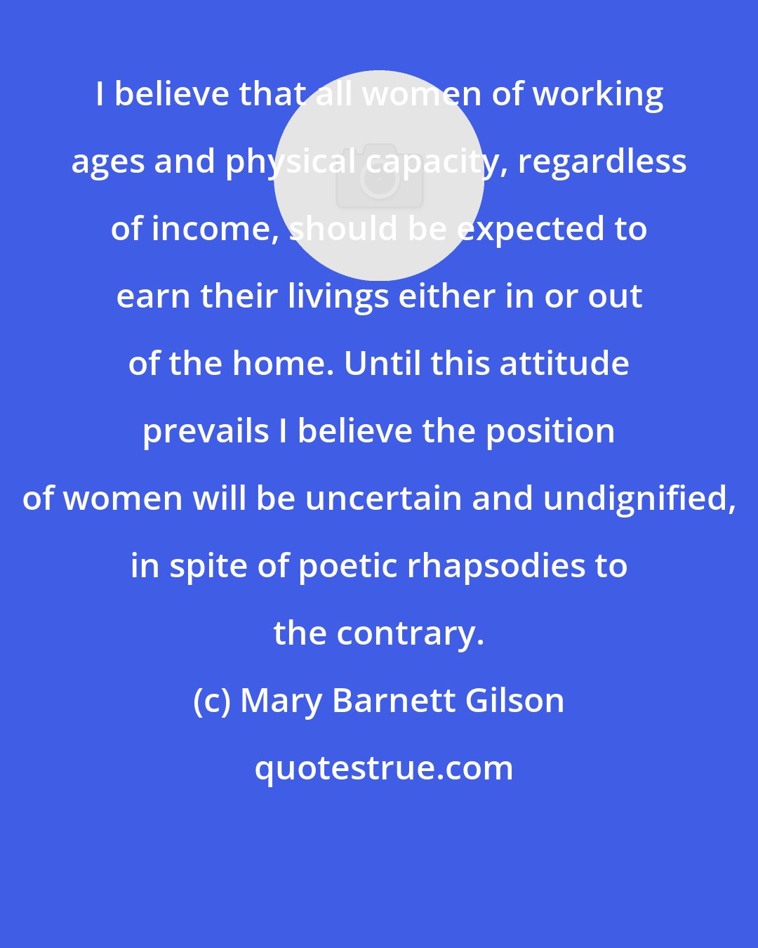 Mary Barnett Gilson: I believe that all women of working ages and physical capacity, regardless of income, should be expected to earn their livings either in or out of the home. Until this attitude prevails I believe the position of women will be uncertain and undignified, in spite of poetic rhapsodies to the contrary.