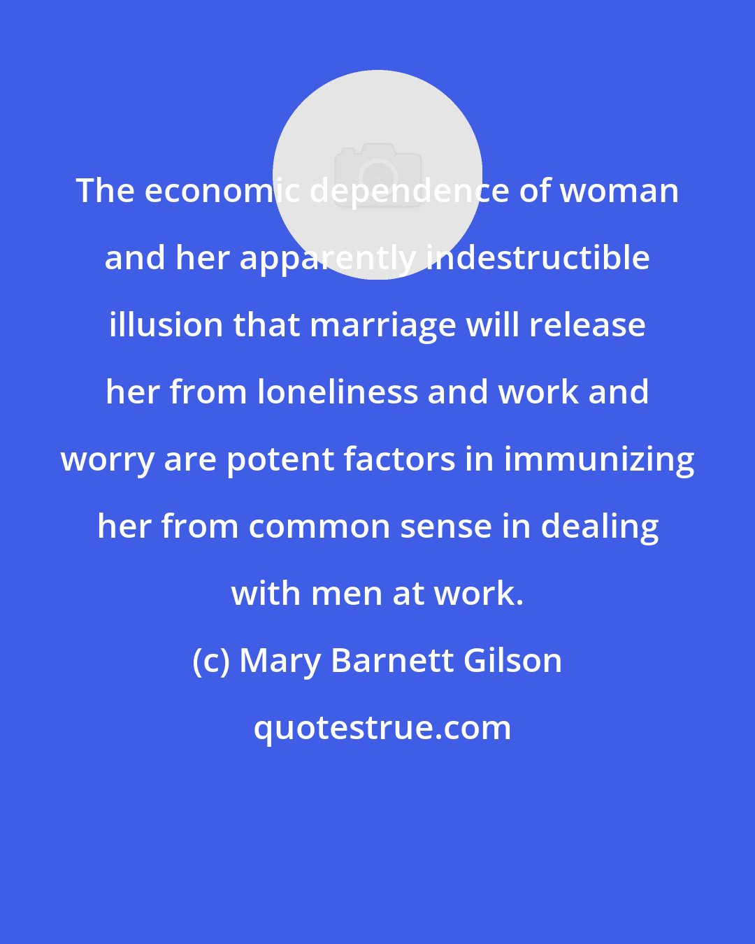 Mary Barnett Gilson: The economic dependence of woman and her apparently indestructible illusion that marriage will release her from loneliness and work and worry are potent factors in immunizing her from common sense in dealing with men at work.