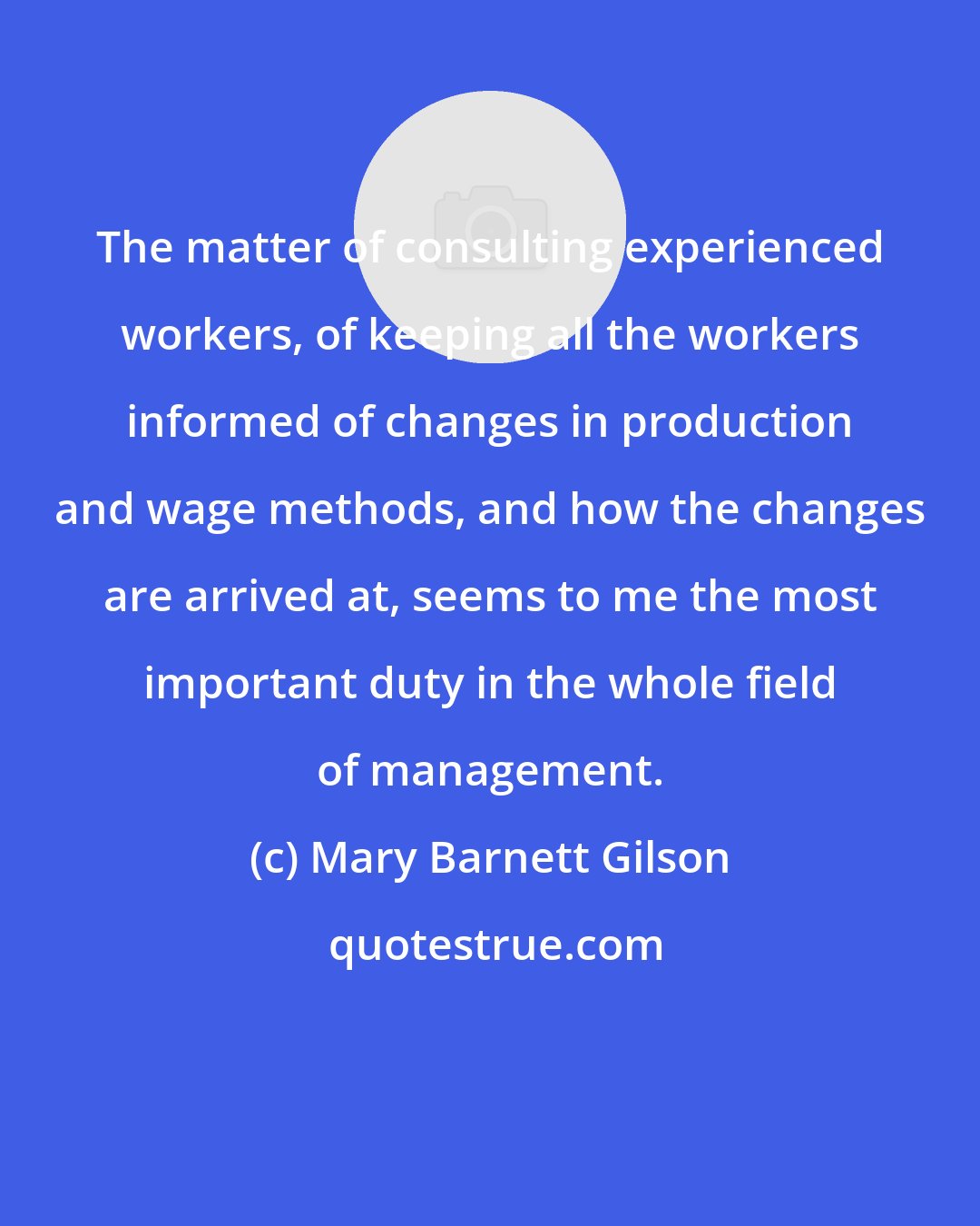 Mary Barnett Gilson: The matter of consulting experienced workers, of keeping all the workers informed of changes in production and wage methods, and how the changes are arrived at, seems to me the most important duty in the whole field of management.