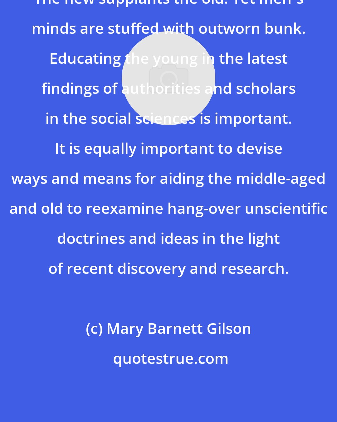 Mary Barnett Gilson: The new supplants the old. Yet men's minds are stuffed with outworn bunk. Educating the young in the latest findings of authorities and scholars in the social sciences is important. It is equally important to devise ways and means for aiding the middle-aged and old to reexamine hang-over unscientific doctrines and ideas in the light of recent discovery and research.