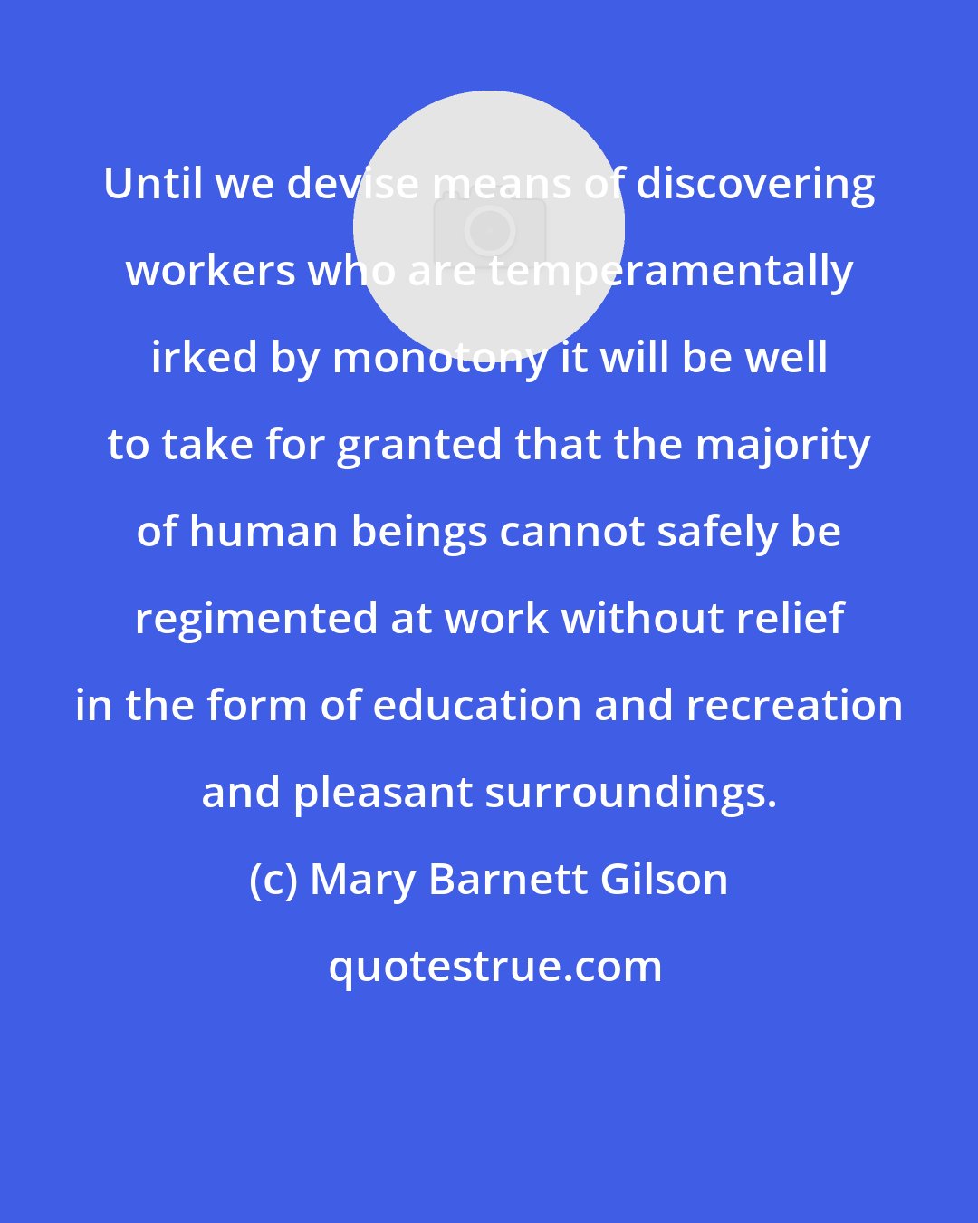 Mary Barnett Gilson: Until we devise means of discovering workers who are temperamentally irked by monotony it will be well to take for granted that the majority of human beings cannot safely be regimented at work without relief in the form of education and recreation and pleasant surroundings.