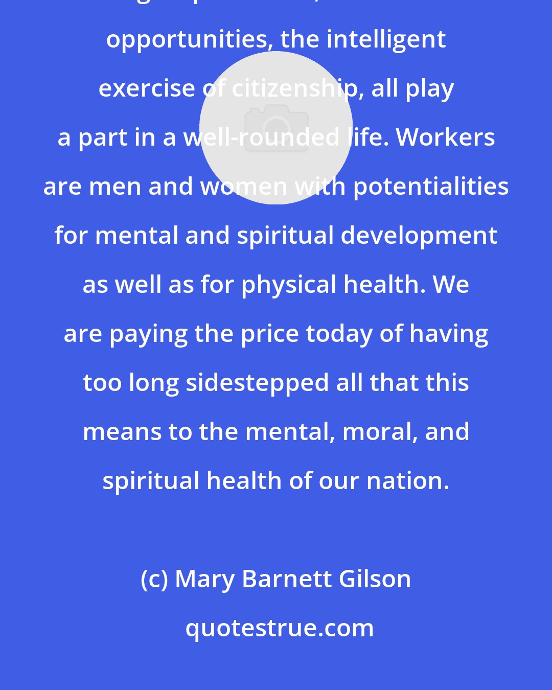 Mary Barnett Gilson: ... work is only part of a man's life; play, family, church, individual and group contacts, educational opportunities, the intelligent exercise of citizenship, all play a part in a well-rounded life. Workers are men and women with potentialities for mental and spiritual development as well as for physical health. We are paying the price today of having too long sidestepped all that this means to the mental, moral, and spiritual health of our nation.