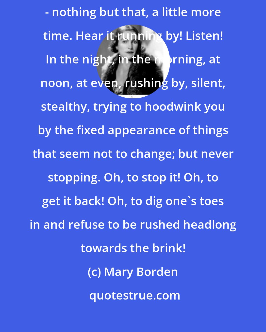 Mary Borden: One wants more time, more youth. That is it. That is all one asks for - nothing but that, a little more time. Hear it running by! Listen! In the night, in the morning, at noon, at even, rushing by, silent, stealthy, trying to hoodwink you by the fixed appearance of things that seem not to change; but never stopping. Oh, to stop it! Oh, to get it back! Oh, to dig one's toes in and refuse to be rushed headlong towards the brink!