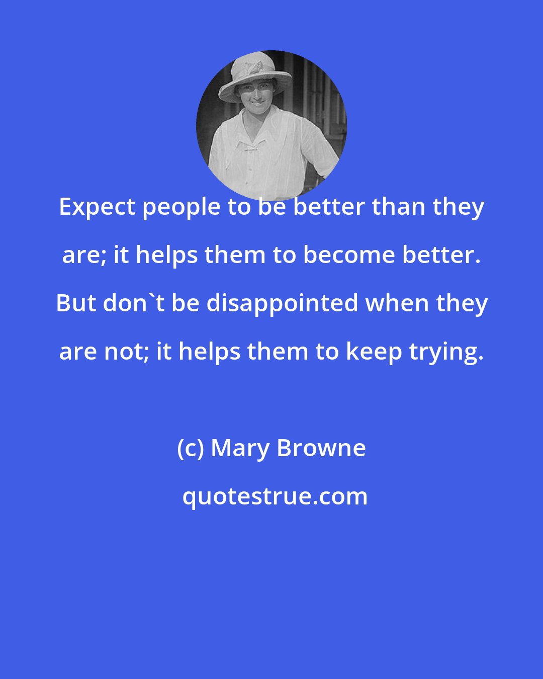 Mary Browne: Expect people to be better than they are; it helps them to become better. But don't be disappointed when they are not; it helps them to keep trying.