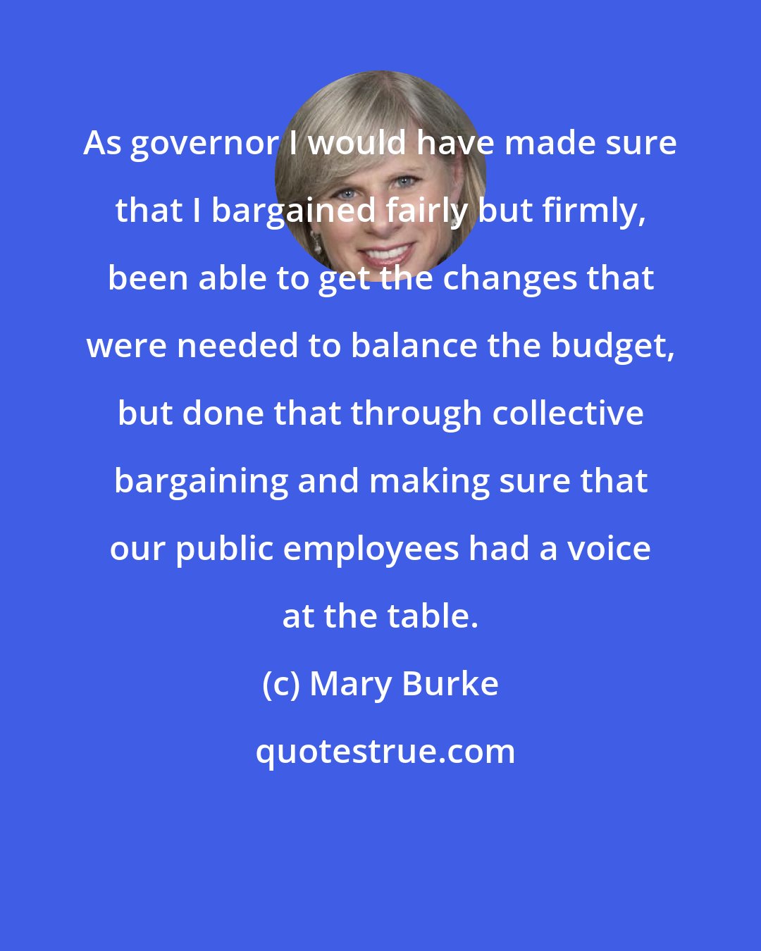 Mary Burke: As governor I would have made sure that I bargained fairly but firmly, been able to get the changes that were needed to balance the budget, but done that through collective bargaining and making sure that our public employees had a voice at the table.