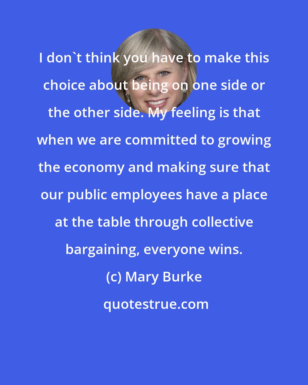 Mary Burke: I don't think you have to make this choice about being on one side or the other side. My feeling is that when we are committed to growing the economy and making sure that our public employees have a place at the table through collective bargaining, everyone wins.