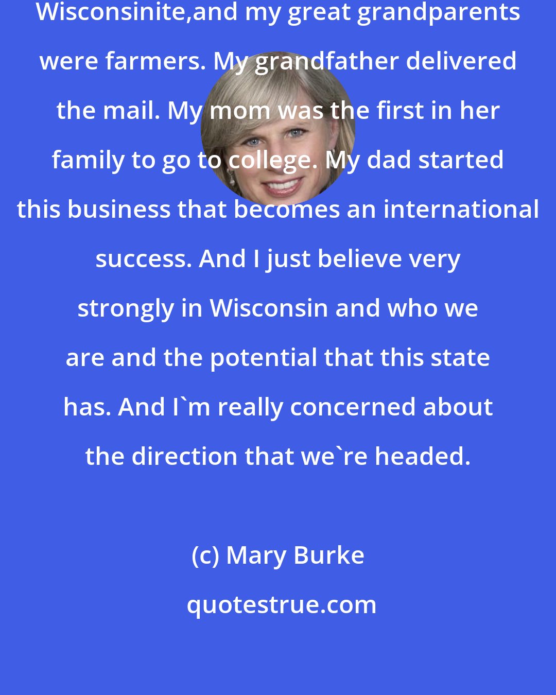 Mary Burke: I just love Wisconsin. I'm a fourth-generation Wisconsinite,and my great grandparents were farmers. My grandfather delivered the mail. My mom was the first in her family to go to college. My dad started this business that becomes an international success. And I just believe very strongly in Wisconsin and who we are and the potential that this state has. And I'm really concerned about the direction that we're headed.