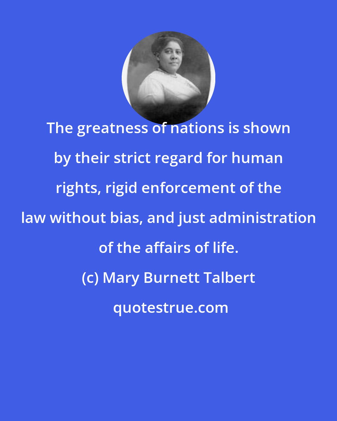 Mary Burnett Talbert: The greatness of nations is shown by their strict regard for human rights, rigid enforcement of the law without bias, and just administration of the affairs of life.