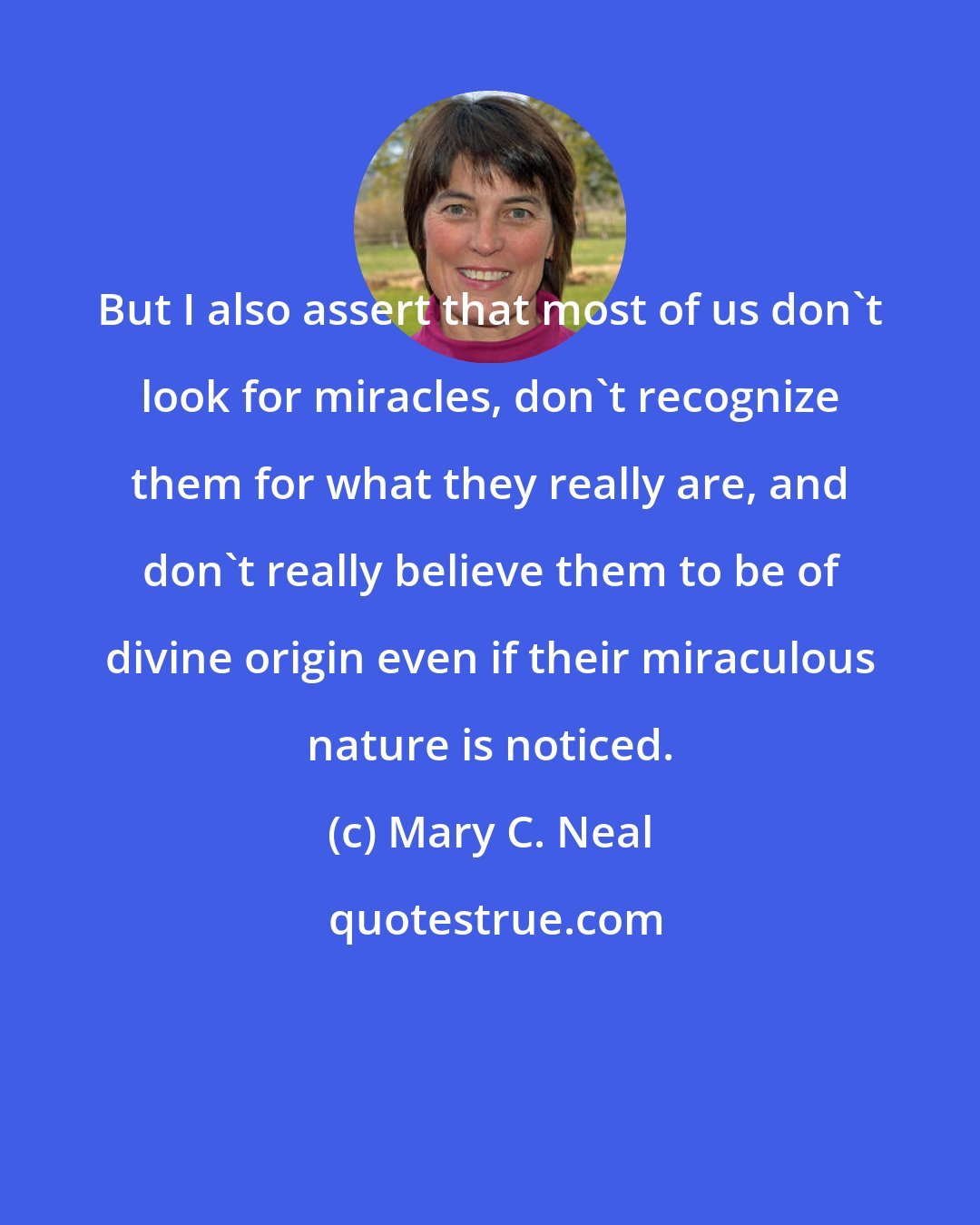 Mary C. Neal: But I also assert that most of us don't look for miracles, don't recognize them for what they really are, and don't really believe them to be of divine origin even if their miraculous nature is noticed.