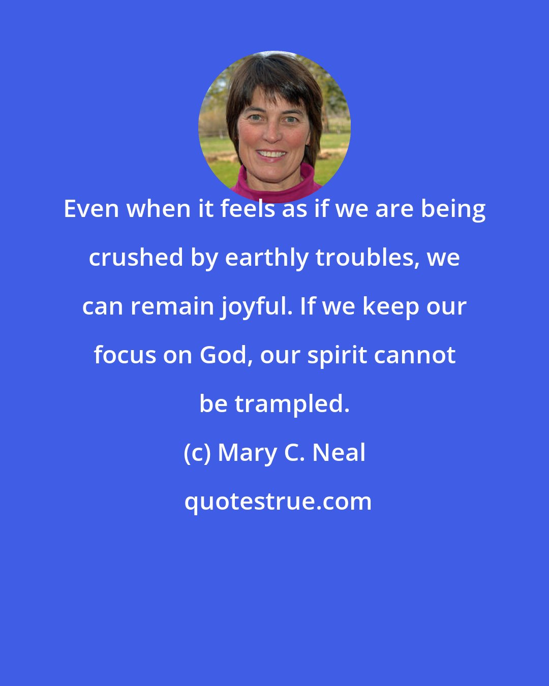 Mary C. Neal: Even when it feels as if we are being crushed by earthly troubles, we can remain joyful. If we keep our focus on God, our spirit cannot be trampled.