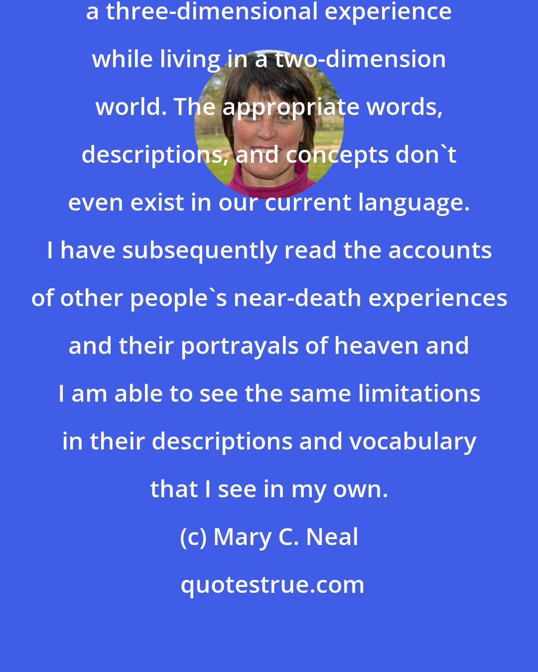 Mary C. Neal: I feel as though I am trying to describe a three-dimensional experience while living in a two-dimension world. The appropriate words, descriptions, and concepts don't even exist in our current language. I have subsequently read the accounts of other people's near-death experiences and their portrayals of heaven and I am able to see the same limitations in their descriptions and vocabulary that I see in my own.