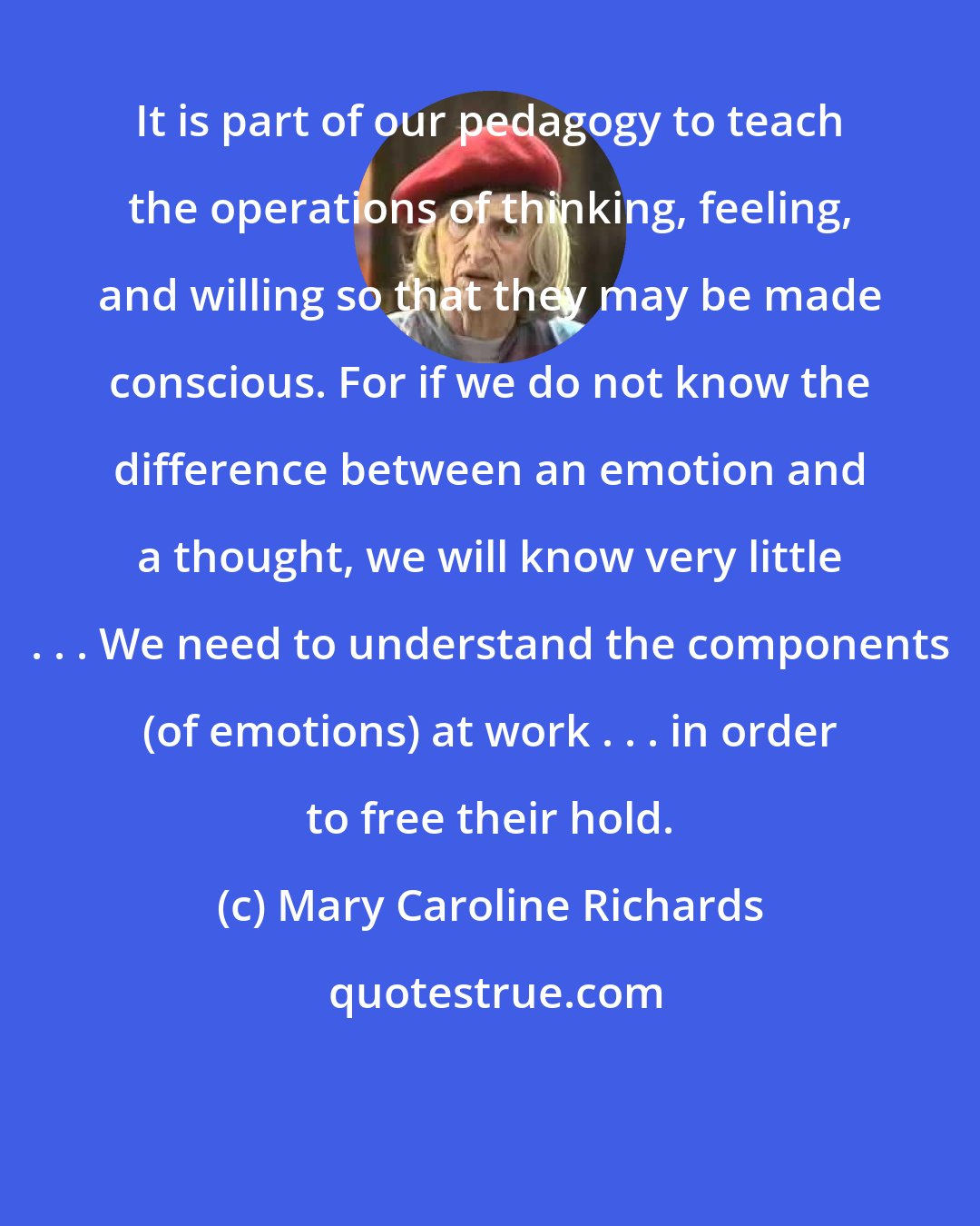 Mary Caroline Richards: It is part of our pedagogy to teach the operations of thinking, feeling, and willing so that they may be made conscious. For if we do not know the difference between an emotion and a thought, we will know very little . . . We need to understand the components (of emotions) at work . . . in order to free their hold.