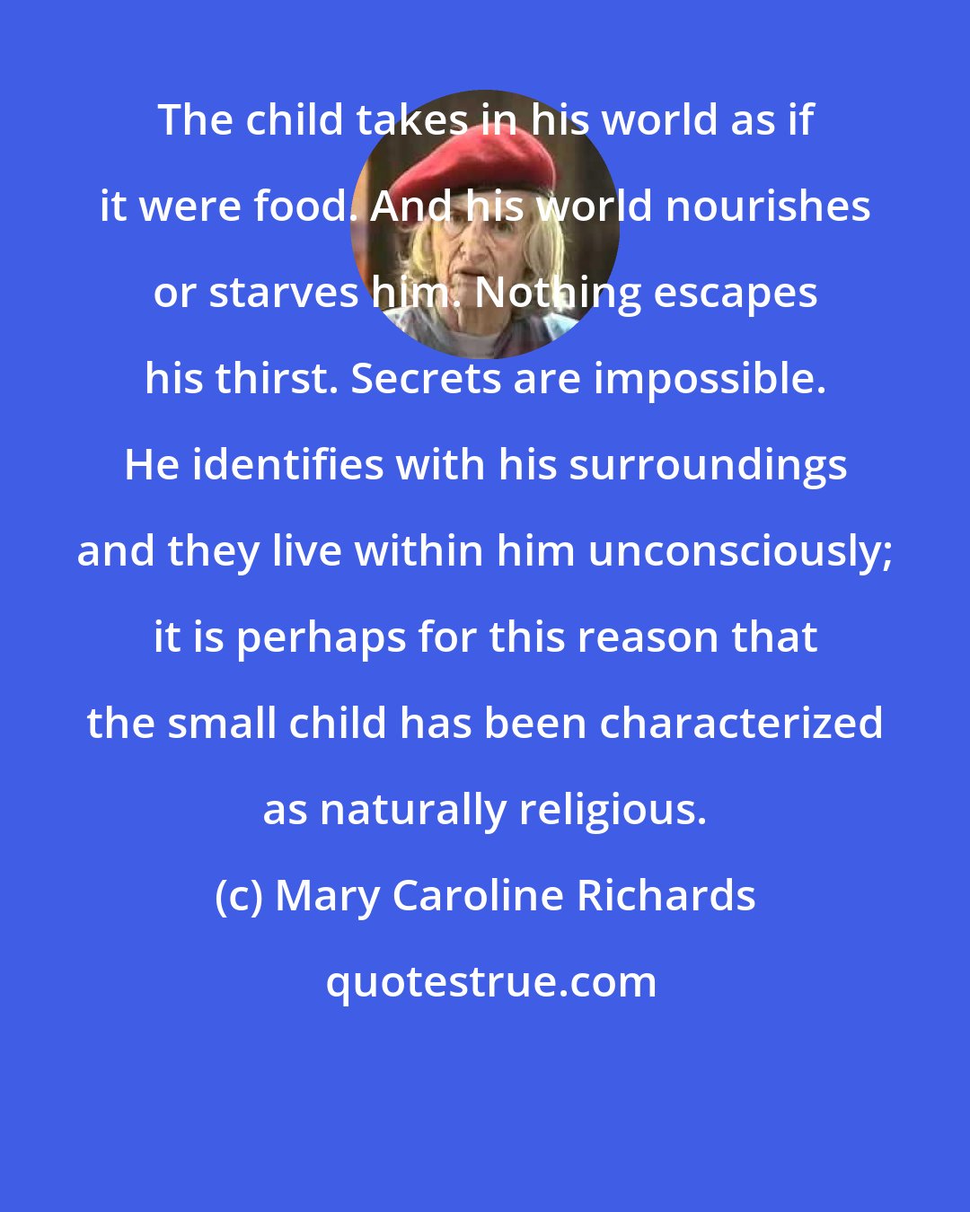 Mary Caroline Richards: The child takes in his world as if it were food. And his world nourishes or starves him. Nothing escapes his thirst. Secrets are impossible. He identifies with his surroundings and they live within him unconsciously; it is perhaps for this reason that the small child has been characterized as naturally religious.
