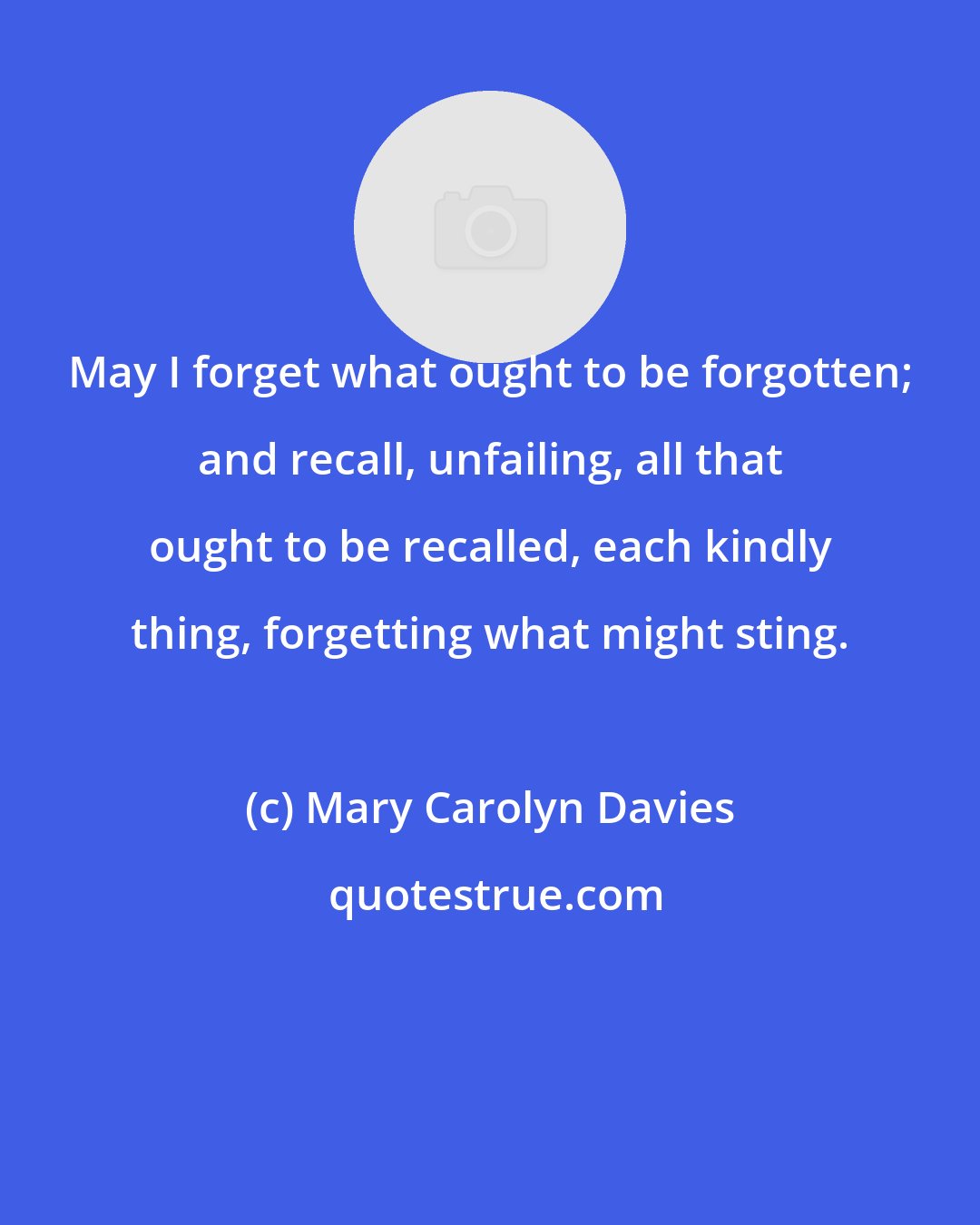 Mary Carolyn Davies: May I forget what ought to be forgotten; and recall, unfailing, all that ought to be recalled, each kindly thing, forgetting what might sting.