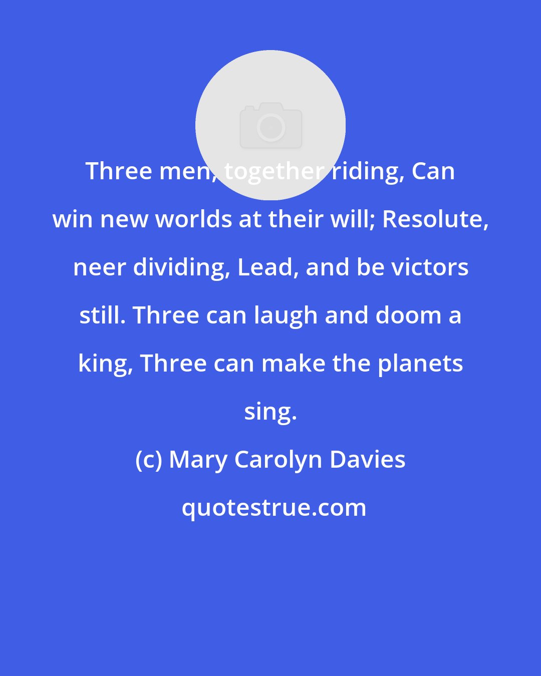 Mary Carolyn Davies: Three men, together riding, Can win new worlds at their will; Resolute, neer dividing, Lead, and be victors still. Three can laugh and doom a king, Three can make the planets sing.