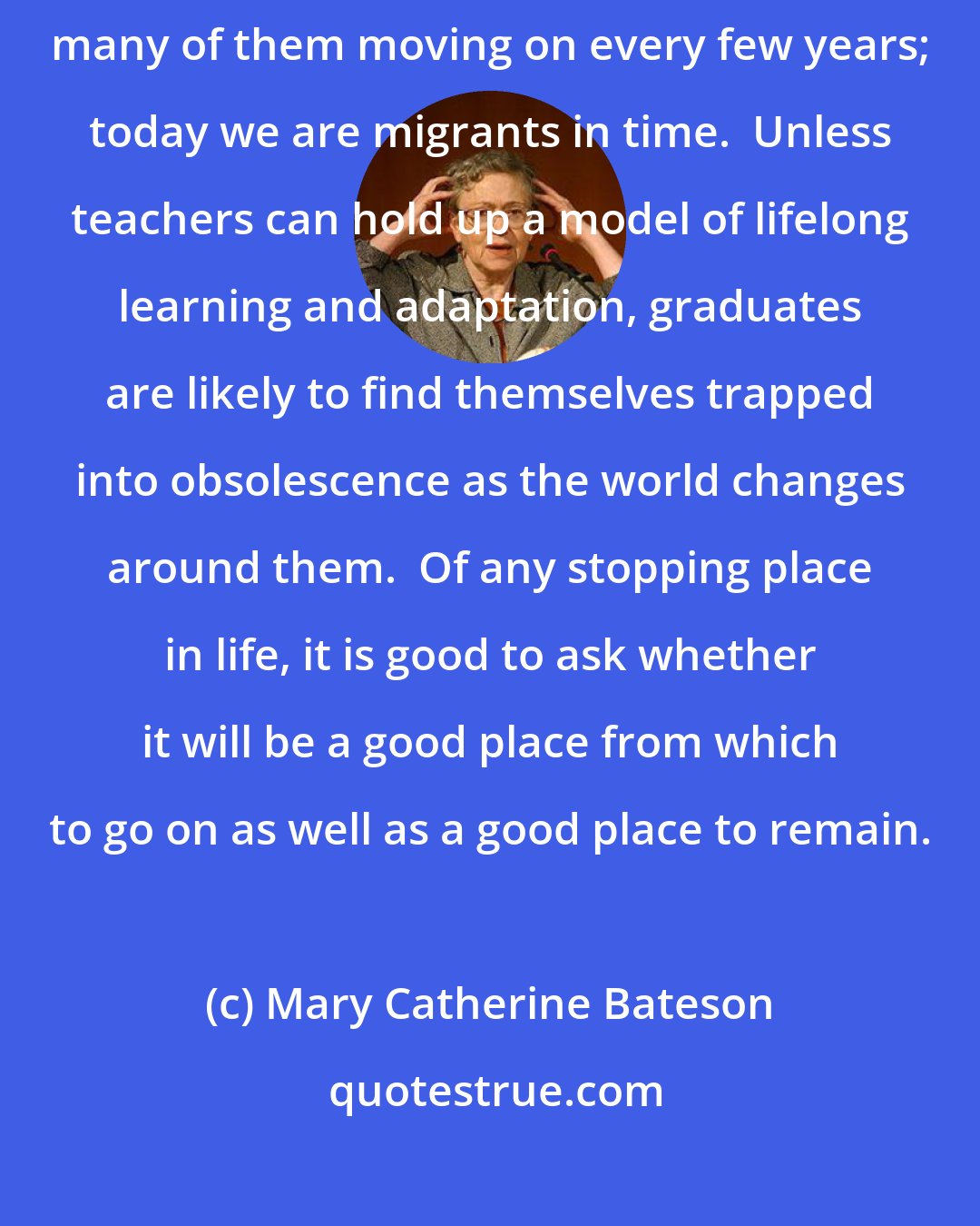 Mary Catherine Bateson: In many ways, constancy is an illusion.  After all, our ancestors were immigrants, many of them moving on every few years; today we are migrants in time.  Unless teachers can hold up a model of lifelong learning and adaptation, graduates are likely to find themselves trapped into obsolescence as the world changes around them.  Of any stopping place in life, it is good to ask whether it will be a good place from which to go on as well as a good place to remain.