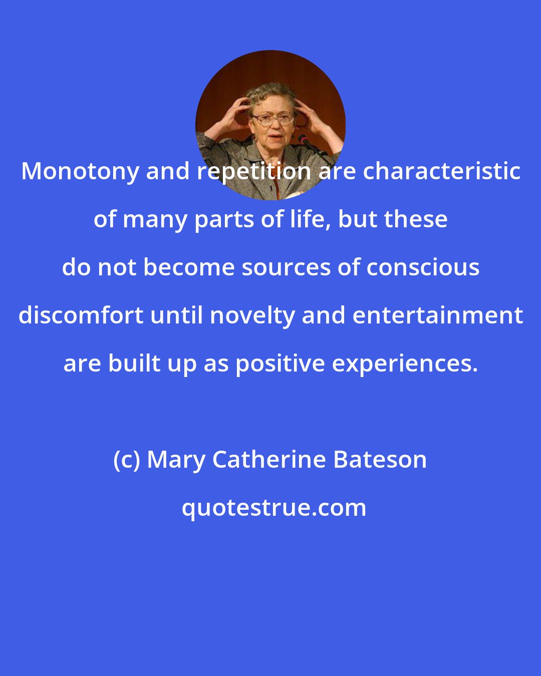 Mary Catherine Bateson: Monotony and repetition are characteristic of many parts of life, but these do not become sources of conscious discomfort until novelty and entertainment are built up as positive experiences.