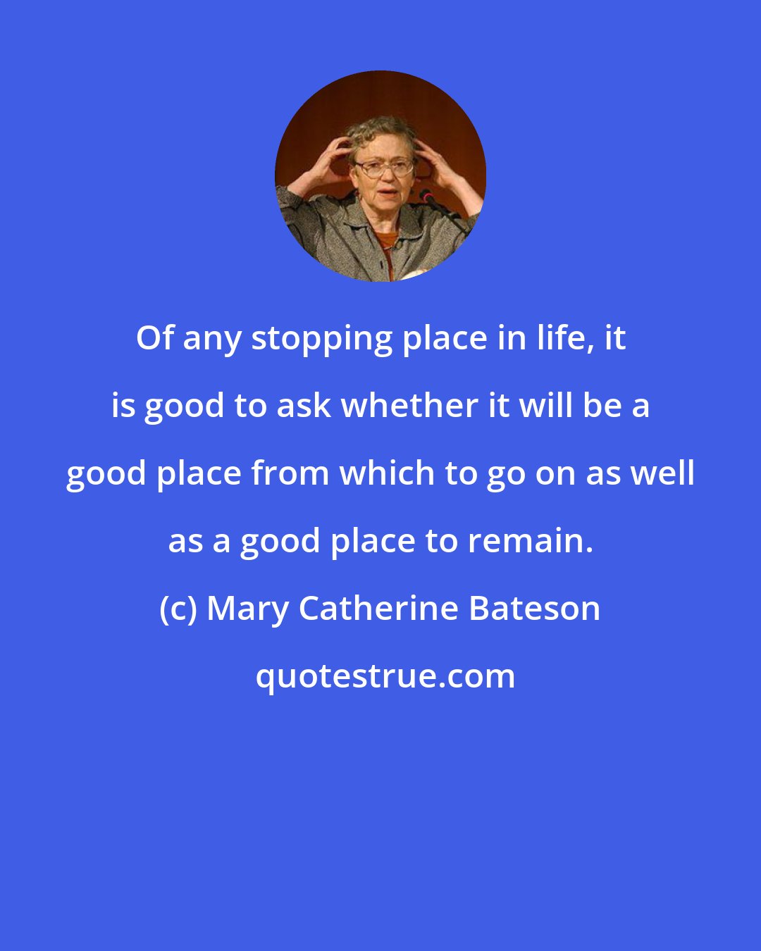 Mary Catherine Bateson: Of any stopping place in life, it is good to ask whether it will be a good place from which to go on as well as a good place to remain.