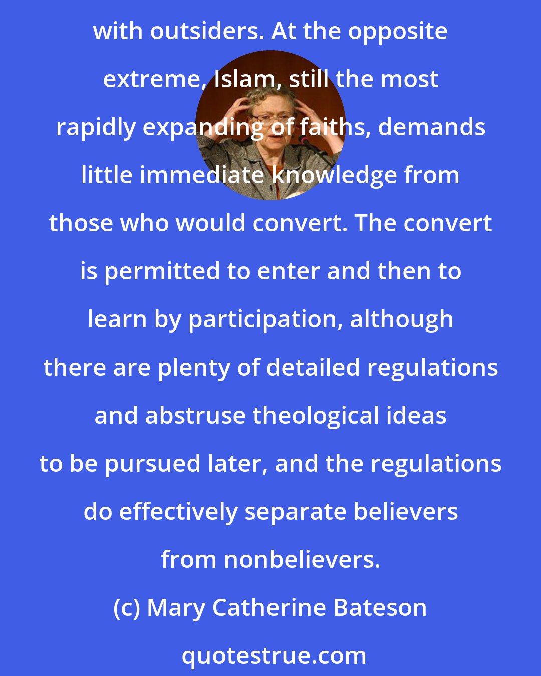 Mary Catherine Bateson: Orthodox Judaism is a thicket of detailed injunctions, Biblical commandments elaborated during centuries of prohibited proselytizing, functioning to limit interaction with outsiders. At the opposite extreme, Islam, still the most rapidly expanding of faiths, demands little immediate knowledge from those who would convert. The convert is permitted to enter and then to learn by participation, although there are plenty of detailed regulations and abstruse theological ideas to be pursued later, and the regulations do effectively separate believers from nonbelievers.