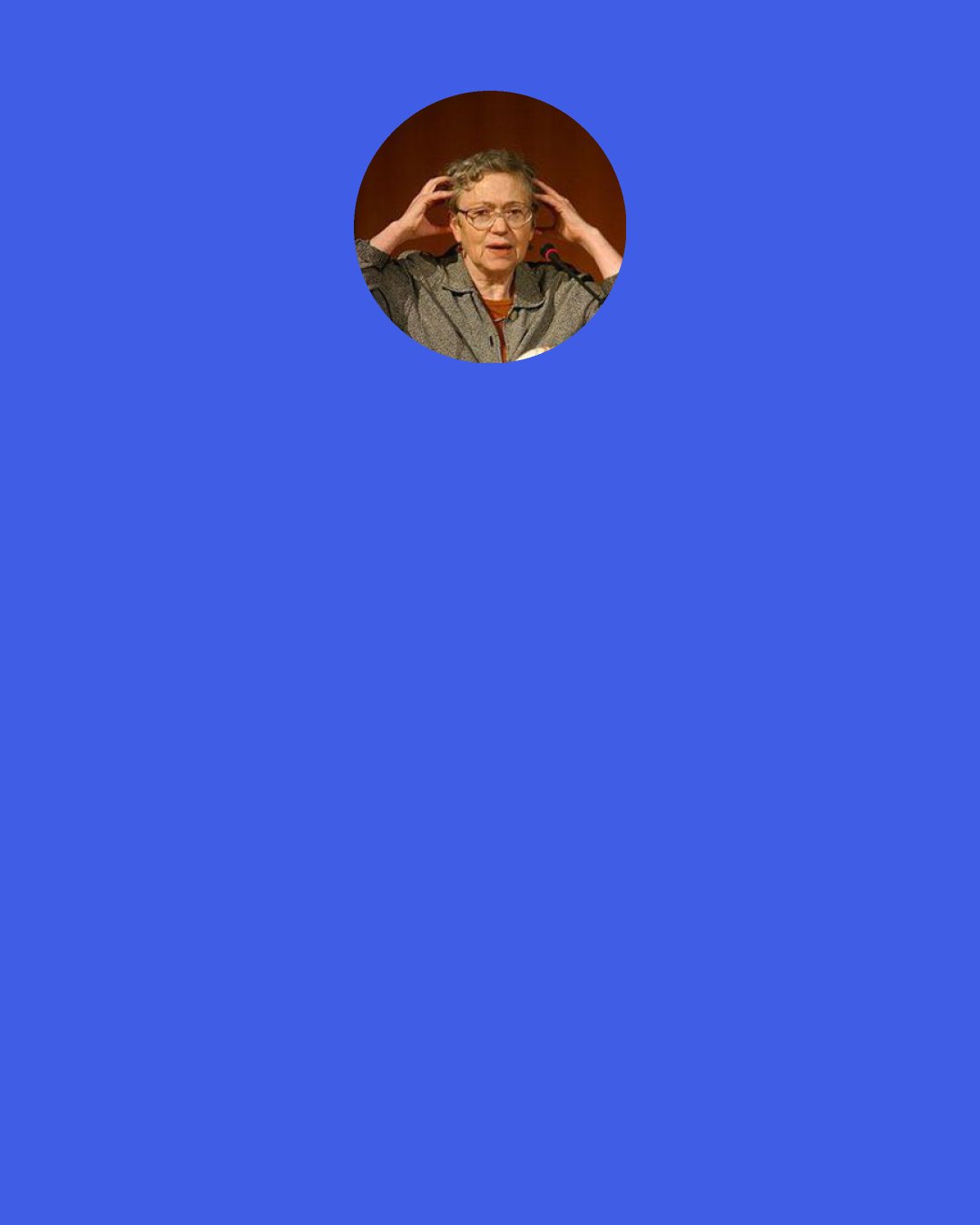 Mary Catherine Bateson: The caretaking has to be done. "Somebody's got to be the mommy." Individually, we underestimate this need, and as a society we make inadequate provision for it. Women take up the slack, making the need invisible as we step in to fill it.