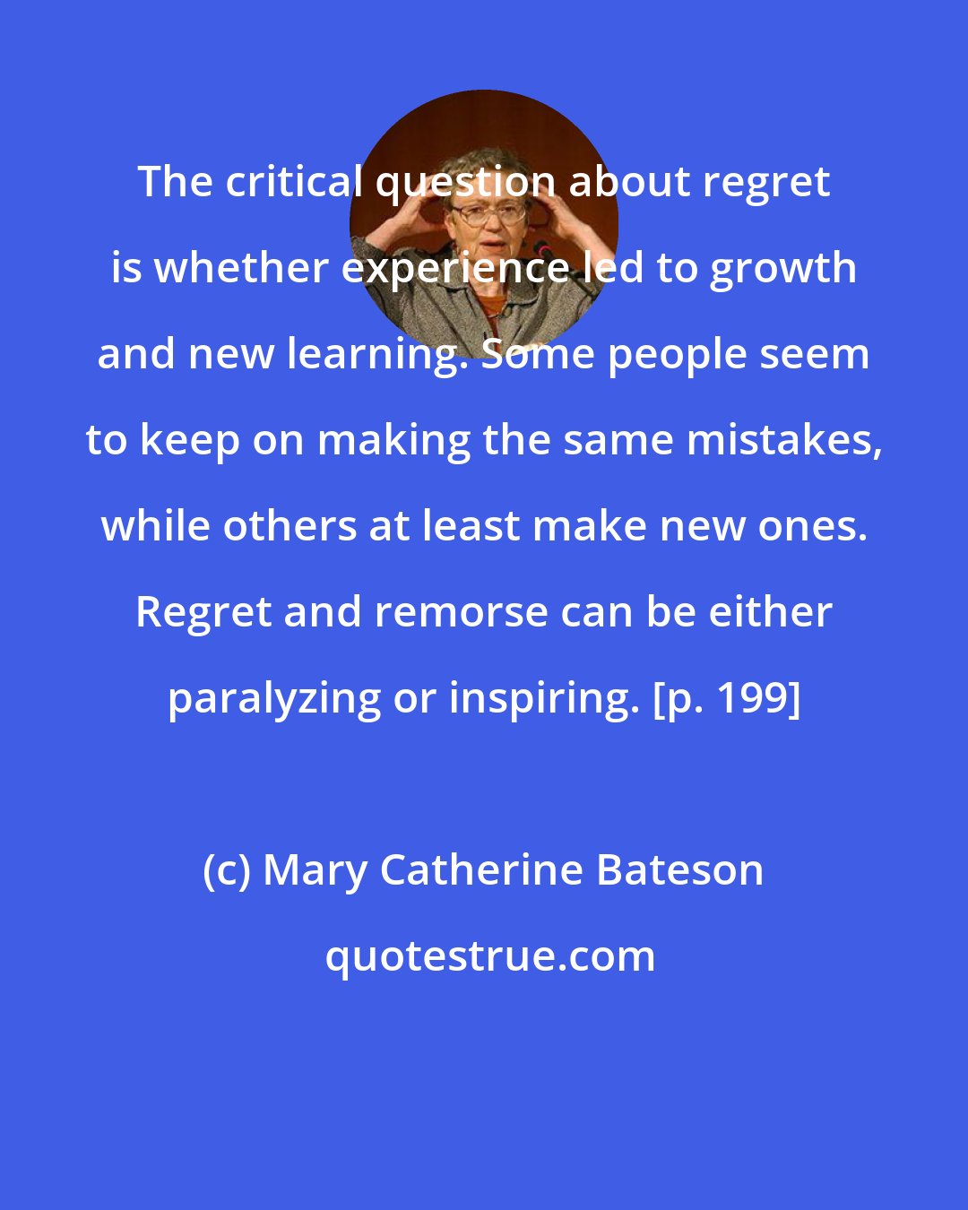 Mary Catherine Bateson: The critical question about regret is whether experience led to growth and new learning. Some people seem to keep on making the same mistakes, while others at least make new ones. Regret and remorse can be either paralyzing or inspiring. [p. 199]
