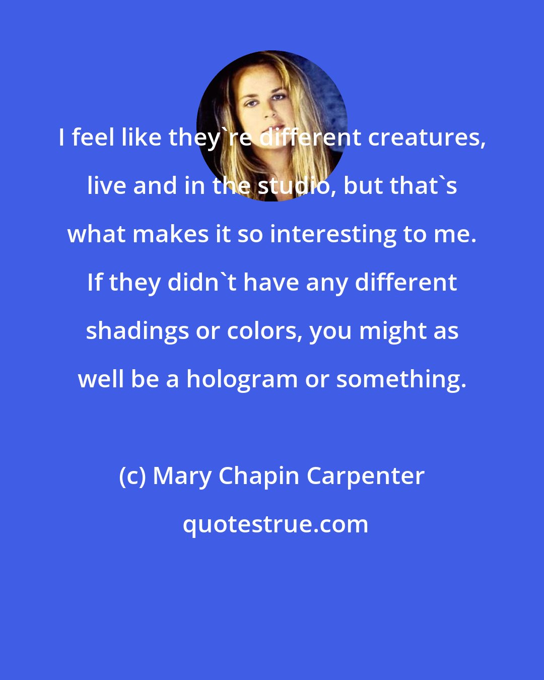 Mary Chapin Carpenter: I feel like they're different creatures, live and in the studio, but that's what makes it so interesting to me. If they didn't have any different shadings or colors, you might as well be a hologram or something.