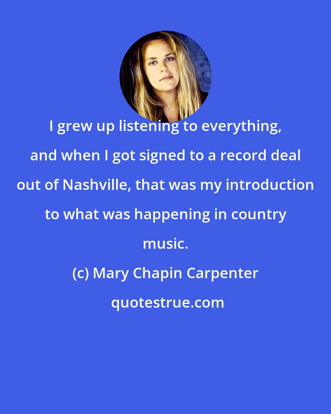 Mary Chapin Carpenter: I grew up listening to everything, and when I got signed to a record deal out of Nashville, that was my introduction to what was happening in country music.