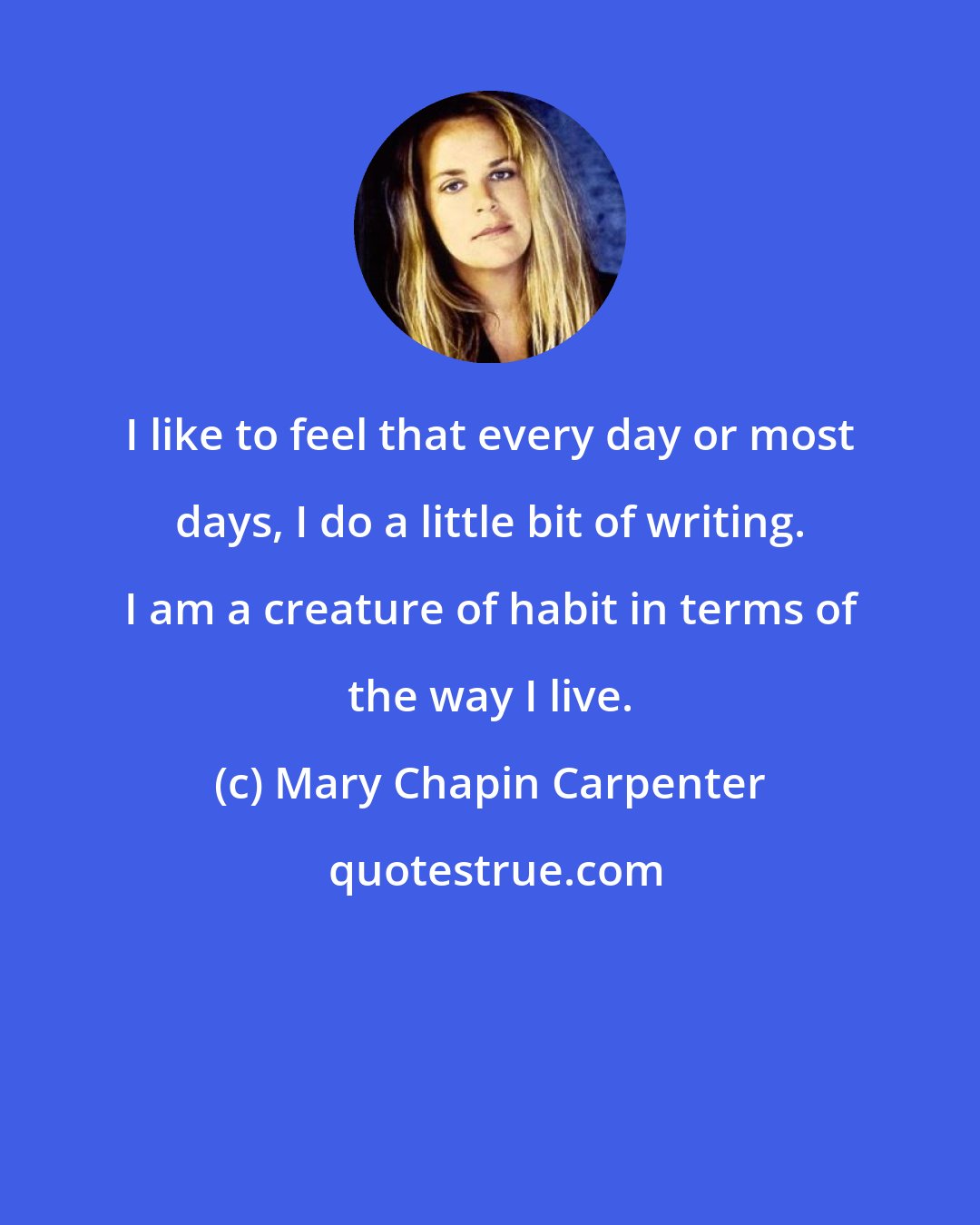 Mary Chapin Carpenter: I like to feel that every day or most days, I do a little bit of writing. I am a creature of habit in terms of the way I live.