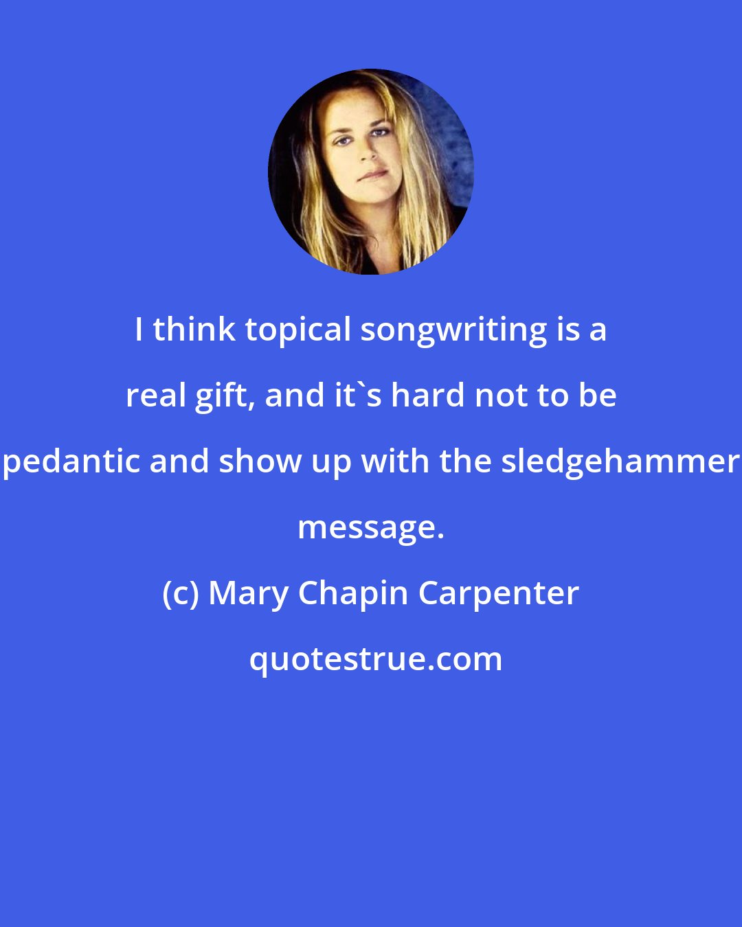 Mary Chapin Carpenter: I think topical songwriting is a real gift, and it's hard not to be pedantic and show up with the sledgehammer message.