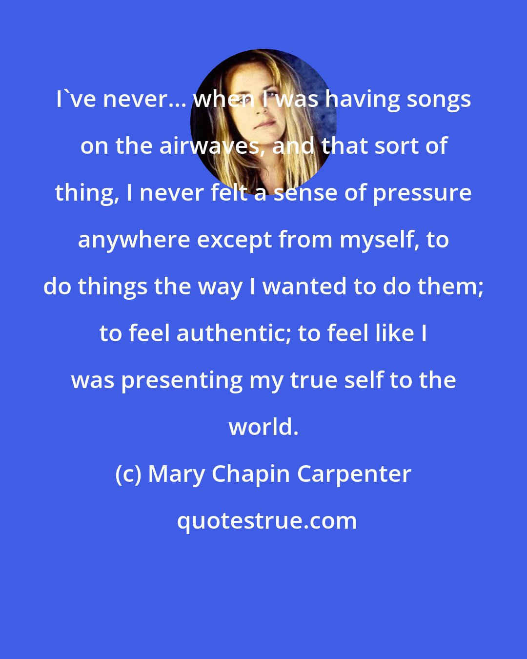 Mary Chapin Carpenter: I've never... when I was having songs on the airwaves, and that sort of thing, I never felt a sense of pressure anywhere except from myself, to do things the way I wanted to do them; to feel authentic; to feel like I was presenting my true self to the world.