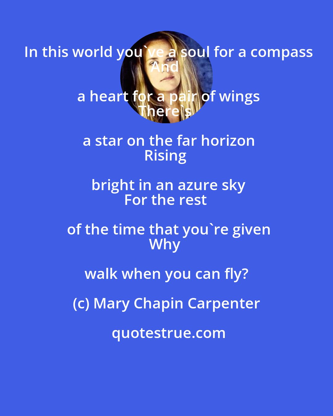 Mary Chapin Carpenter: In this world you've a soul for a compass
And a heart for a pair of wings
There's a star on the far horizon
Rising bright in an azure sky
For the rest of the time that you're given
Why walk when you can fly?