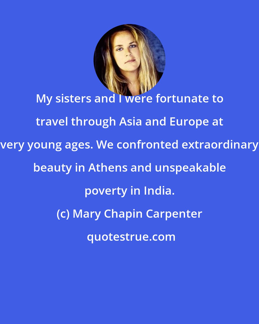 Mary Chapin Carpenter: My sisters and I were fortunate to travel through Asia and Europe at very young ages. We confronted extraordinary beauty in Athens and unspeakable poverty in India.