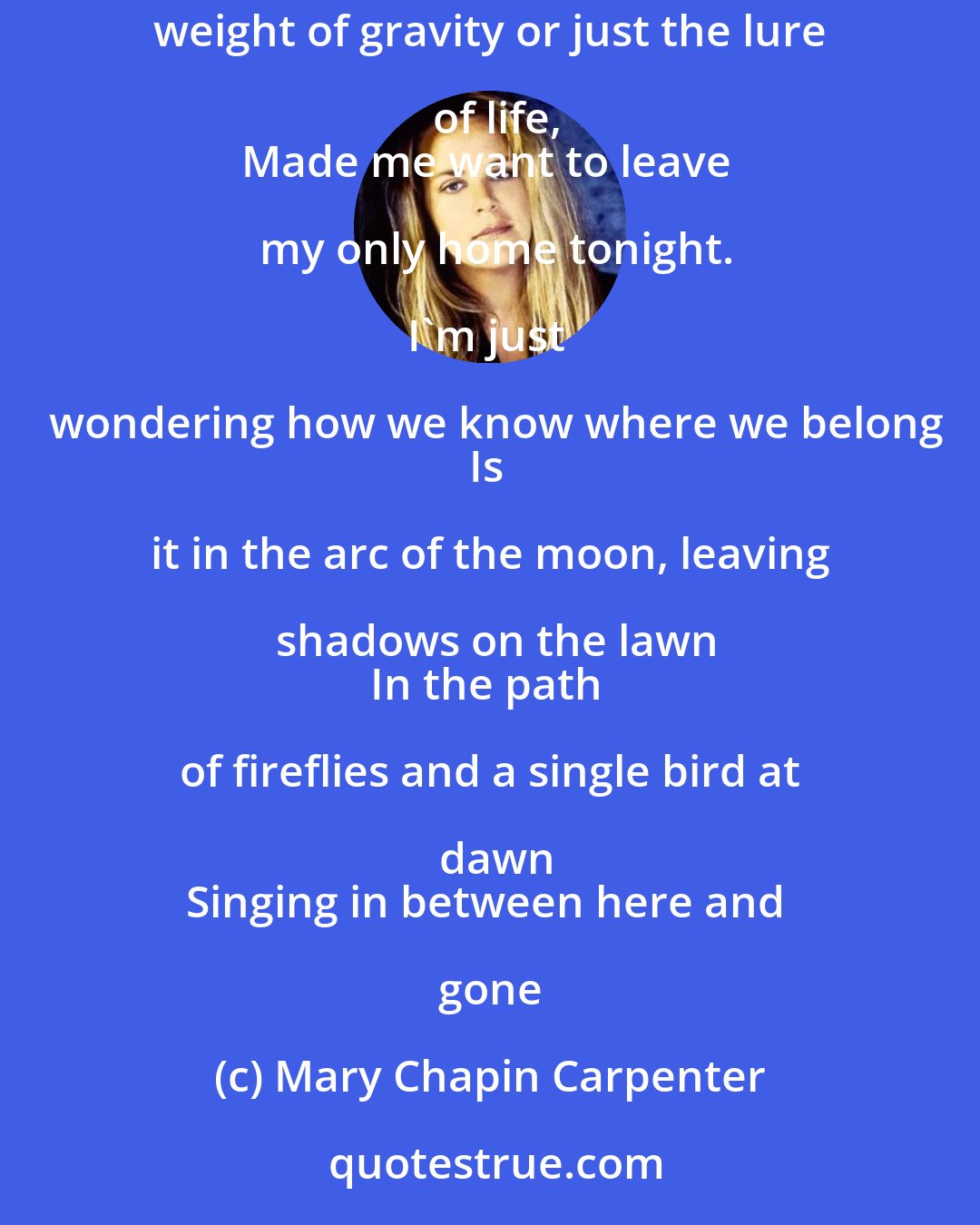 Mary Chapin Carpenter: Tonight, the moon came out, it was nearly full.
Way down here on earth, I could feel it's pull.
The weight of gravity or just the lure of life,
Made me want to leave my only home tonight.

I'm just wondering how we know where we belong
Is it in the arc of the moon, leaving shadows on the lawn
In the path of fireflies and a single bird at dawn
Singing in between here and gone