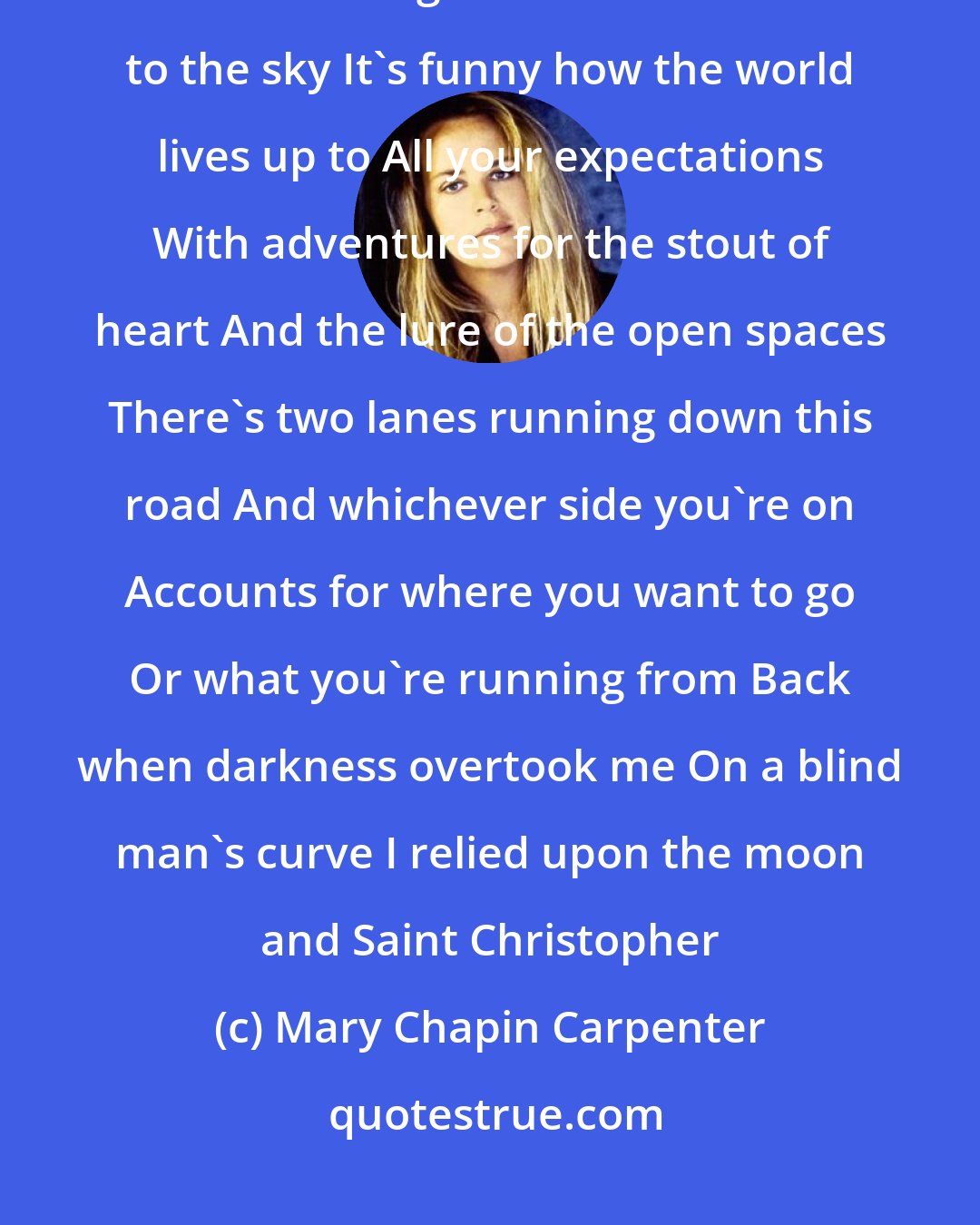 Mary Chapin Carpenter: When I was young I spoke like a child I saw with a child's eyes And an open door was to a girl Like the stars are to the sky It's funny how the world lives up to All your expectations With adventures for the stout of heart And the lure of the open spaces There's two lanes running down this road And whichever side you're on Accounts for where you want to go Or what you're running from Back when darkness overtook me On a blind man's curve I relied upon the moon and Saint Christopher