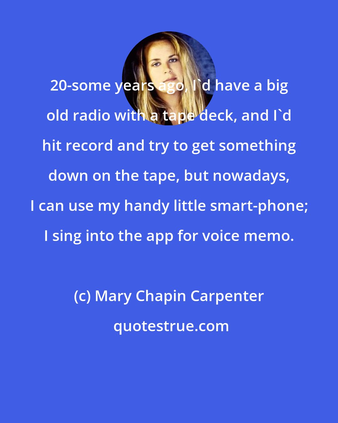 Mary Chapin Carpenter: 20-some years ago, I'd have a big old radio with a tape deck, and I'd hit record and try to get something down on the tape, but nowadays, I can use my handy little smart-phone; I sing into the app for voice memo.