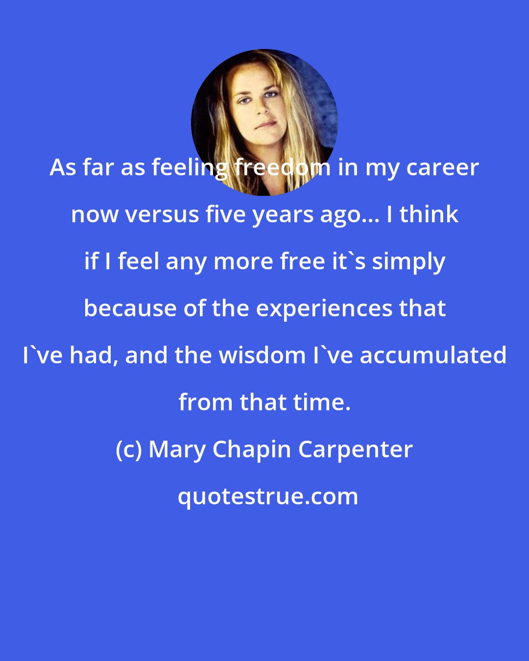 Mary Chapin Carpenter: As far as feeling freedom in my career now versus five years ago... I think if I feel any more free it's simply because of the experiences that I've had, and the wisdom I've accumulated from that time.