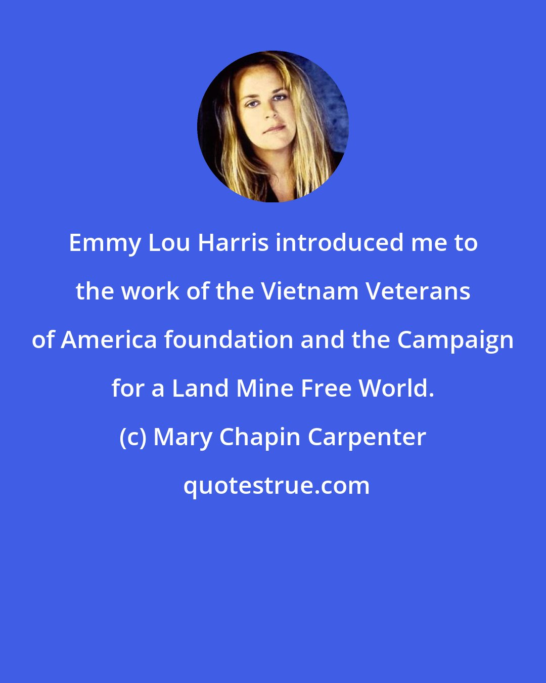 Mary Chapin Carpenter: Emmy Lou Harris introduced me to the work of the Vietnam Veterans of America foundation and the Campaign for a Land Mine Free World.