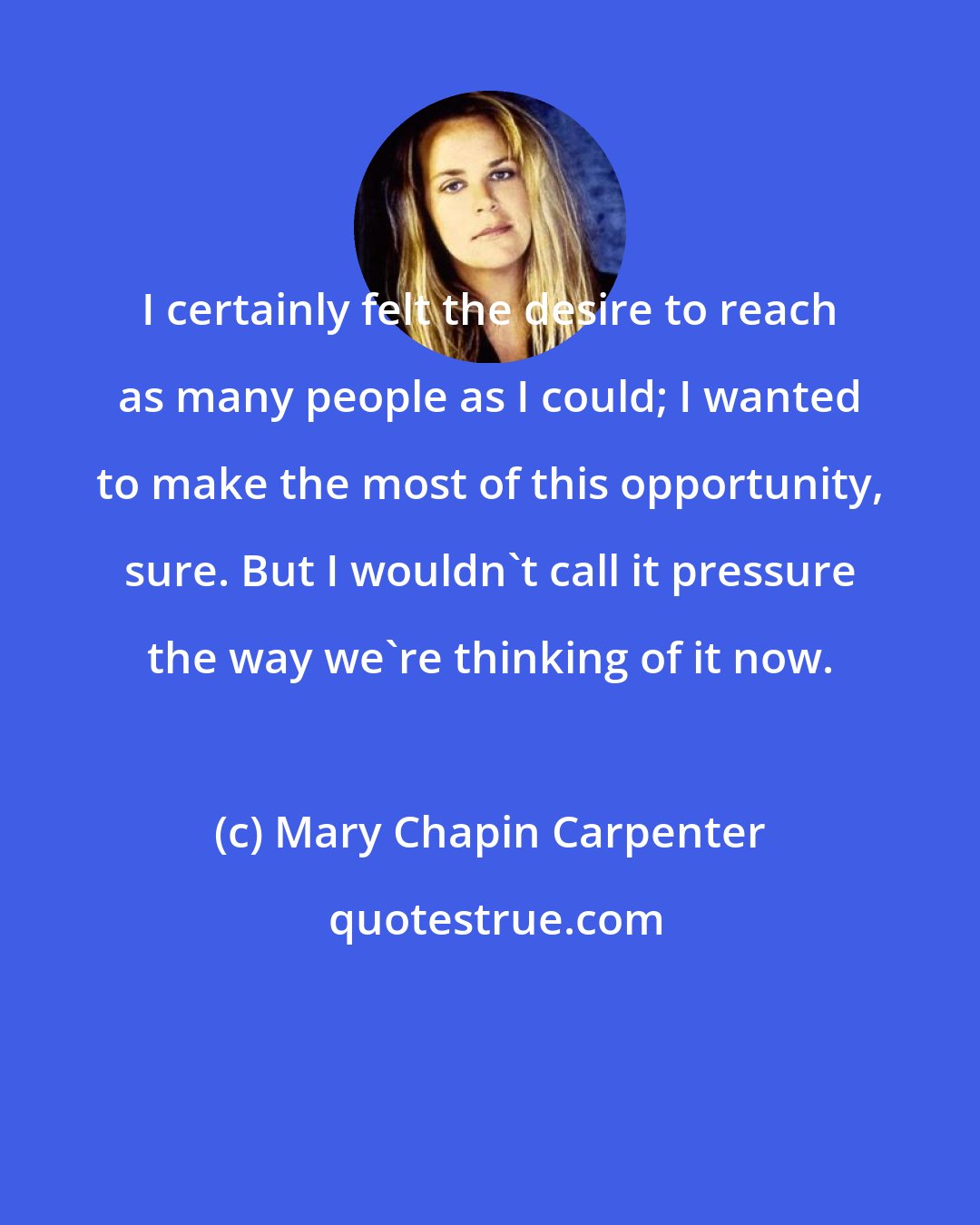 Mary Chapin Carpenter: I certainly felt the desire to reach as many people as I could; I wanted to make the most of this opportunity, sure. But I wouldn't call it pressure the way we're thinking of it now.