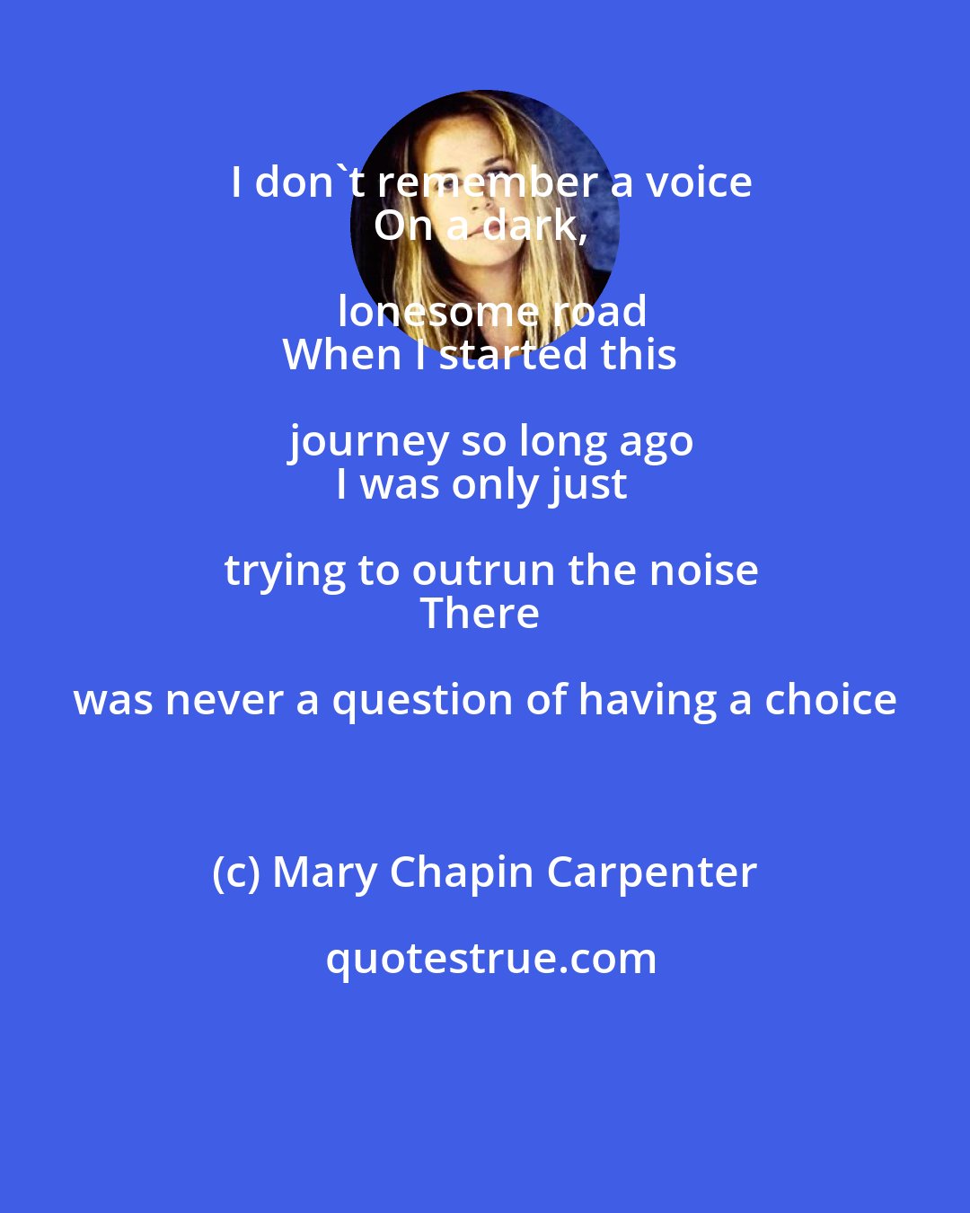 Mary Chapin Carpenter: I don't remember a voice
On a dark, lonesome road
When I started this journey so long ago
I was only just trying to outrun the noise
There was never a question of having a choice