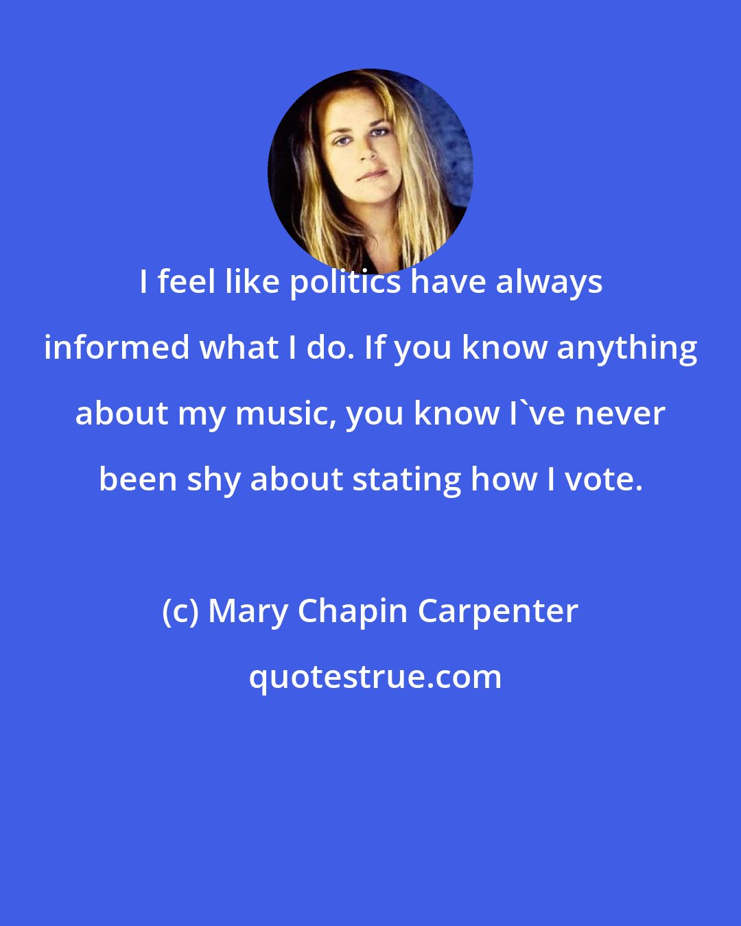 Mary Chapin Carpenter: I feel like politics have always informed what I do. If you know anything about my music, you know I've never been shy about stating how I vote.