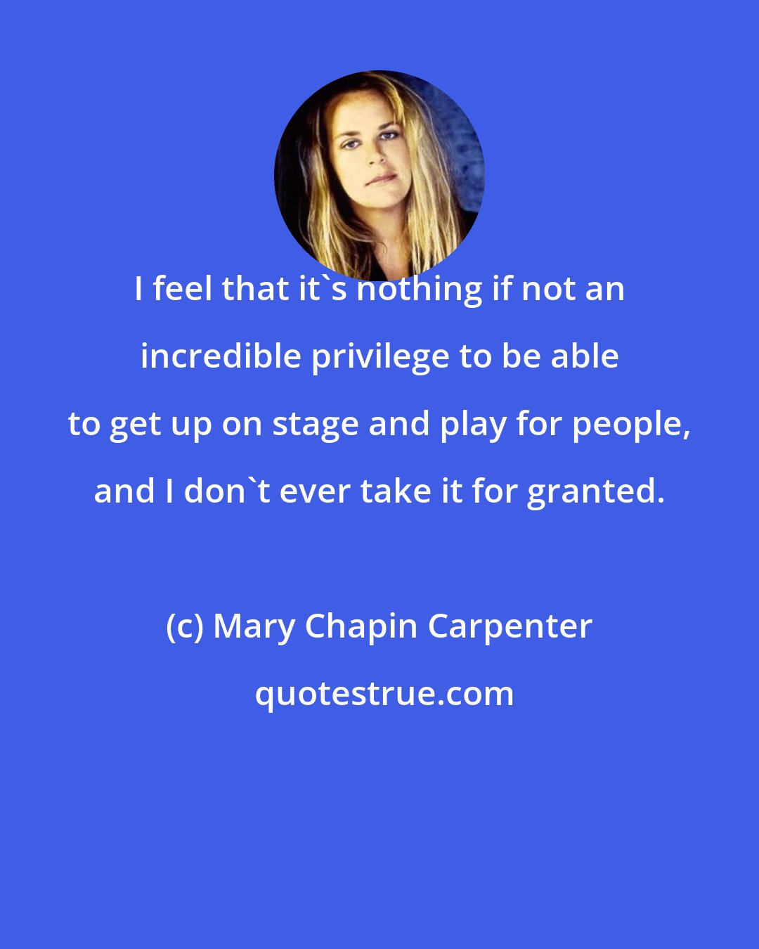 Mary Chapin Carpenter: I feel that it's nothing if not an incredible privilege to be able to get up on stage and play for people, and I don't ever take it for granted.