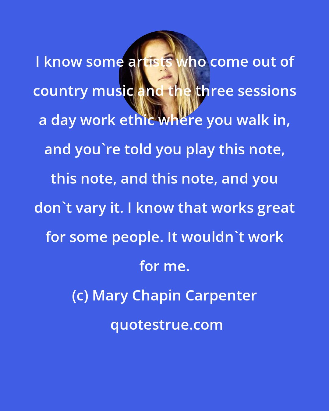 Mary Chapin Carpenter: I know some artists who come out of country music and the three sessions a day work ethic where you walk in, and you're told you play this note, this note, and this note, and you don't vary it. I know that works great for some people. It wouldn't work for me.